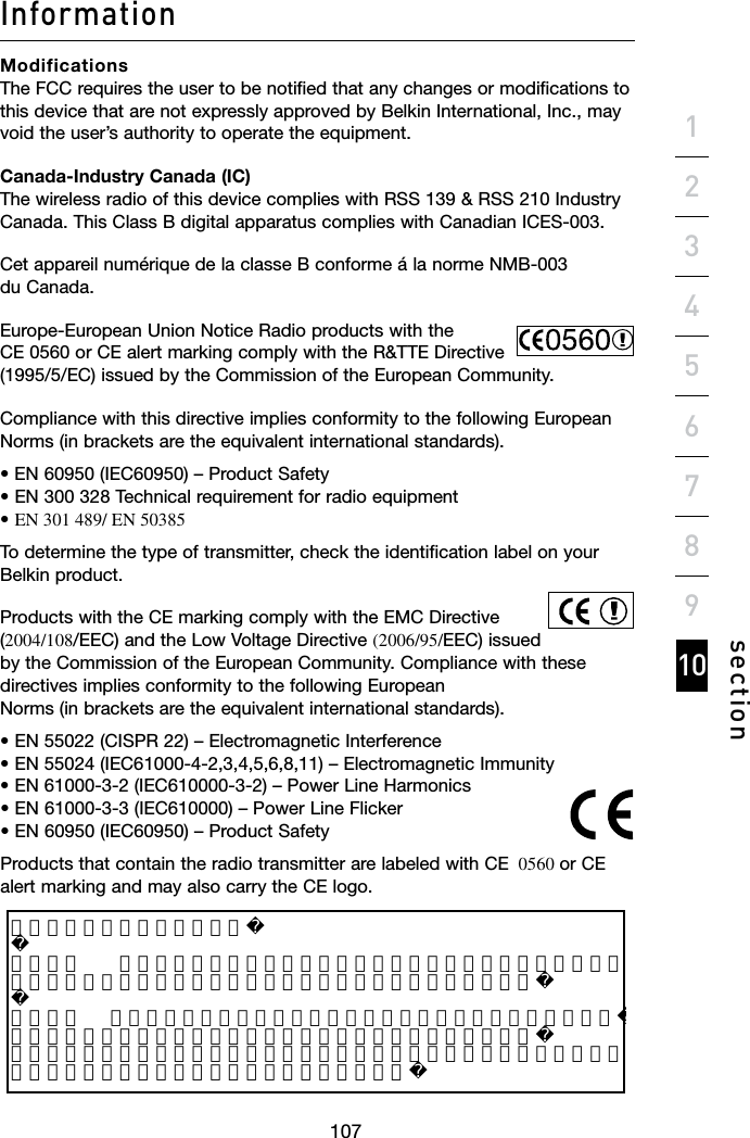 106107106Informationsection19234567810Modifications The FCC requires the user to be notified that any changes or modifications to this device that are not expressly approved by Belkin International, Inc., may void the user’s authority to operate the equipment.Canada-Industry Canada (IC) The wireless radio of this device complies with RSS 139 &amp; RSS 210 Industry Canada. This Class B digital apparatus complies with Canadian ICES-003.Cet appareil numérique de la classe B conforme á la norme NMB-003 du Canada.Europe-European Union Notice Radio products with the CE 0560 or CE alert marking comply with the R&amp;TTE Directive (1995/5/EC)issuedbytheCommissionoftheEuropeanCommunity.Compliance with this directive implies conformity to the following European Norms (in brackets are the equivalent international standards).•EN60950(IEC60950)–ProductSafety •EN300328Technicalrequirementforradioequipment •EN 301 489/ EN  50385To determine the type of transmitter, check the identification label on your Belkin product.Products with the CE marking comply with the EMC Directive (2004/108/EEC)andtheLowVoltageDirective(2006/95/EEC)issuedby the Commission of the European Community. Compliance with these directives implies conformity to the following European Norms (in brackets are the equivalent international standards).•EN55022(CISPR22)–ElectromagneticInterference •EN55024(IEC61000-4-2,3,4,5,6,8,11)–ElectromagneticImmunity •EN61000-3-2(IEC610000-3-2)–PowerLineHarmonics •EN61000-3-3(IEC610000)–PowerLineFlicker •EN60950(IEC60950)–ProductSafetyProducts that contain the radio transmitter are labeled with CE  0560 or CE alert marking and may also carry the CE logo.低功率電波幅性電機管理辦法  第十二條    經型式認證合格之低功率射頻電機，非經許可，公司、商號或使用者均不得擅自變更頻率、 加大功率或變更原設計之特性及功能。  第十四條   低功率射頻電機之使用不得影響飛航安全及干擾合法通信；經發現有干擾現象時，應立即停 用，並改善至無干擾時方得繼續使用。前項合法通信，指依電信規定作業之無線電信。低功率射頻電機須忍受合法通信或工業、科學及醫療用電波輻射性電機設備之干擾。 低功率電波幅性電機管理辦法第十二條    經型式認證合格之低功率射頻電機，非經許可，公司、商號或使用者均不得擅自變更頻率、加大功率或變更原設計之特性及功能。第十四條   低功率射頻電機之使用不得影響飛航安全及干擾合法通信；經發現有干擾現象時，應立即停用，並改善至無干擾時方得繼續使用。前項合法通信，指依電信規定作業之無線電信。低功率射頻電機須忍受合法通信或工業、科學及醫療用電波輻射性電機設備之干擾。