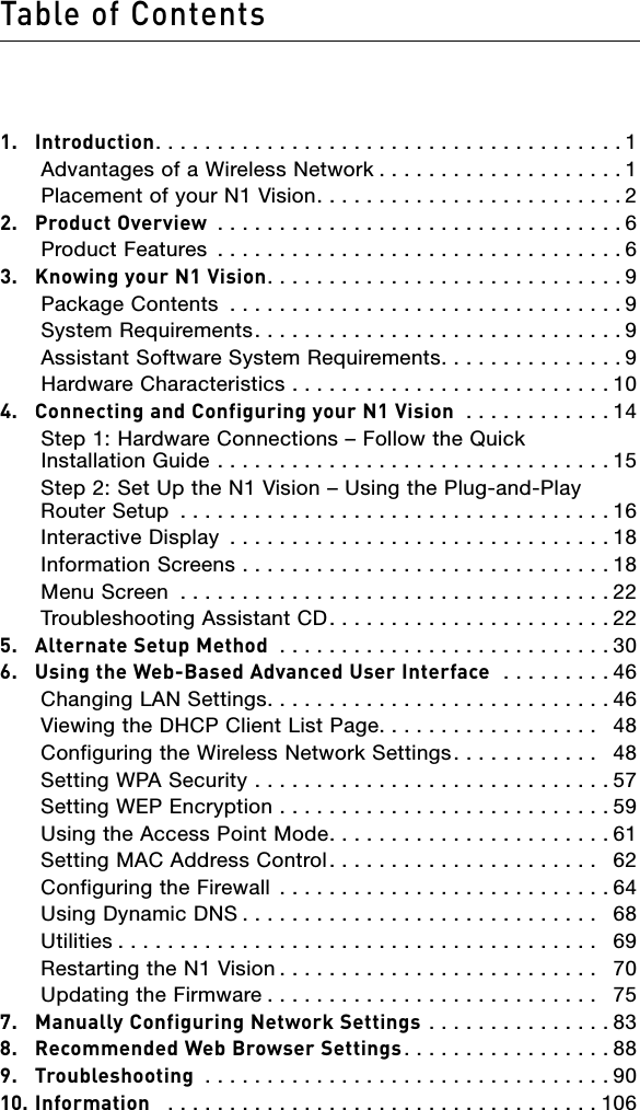 Table of Contents1.  Introduction......................................1   Advantages of a Wireless Network ....................1   Placement of your N1 Vision.........................22.  Product Overview .................................6   Product Features .................................63.  Knowing your N1 Vision.............................9   Package Contents ................................9   System Requirements..............................9   Assistant Software System Requirements...............9   Hardware Characteristics ..........................104.  Connecting and Configuring your N1 Vision ............14    Step 1: Hardware Connections – Follow the Quick Installation Guide ................................15    Step 2: Set Up the N1 Vision – Using the Plug-and-Play Router Setup ...................................16   Interactive Display ...............................18   Information Screens ..............................18   Menu Screen ...................................22   Troubleshooting Assistant CD.......................225.  Alternate Setup Method ...........................306.  Using the Web-Based Advanced User Interface  .........46   Changing LAN Settings............................46   Viewing the DHCP Client List Page..................  48   Configuring the Wireless Network Settings............  48   Setting WPA Security .............................57   Setting WEP Encryption ...........................59   Using the Access Point Mode.......................61   Setting MAC Address Control......................  62   Configuring the Firewall ...........................64   Using Dynamic DNS .............................  68   Utilities .......................................  69   Restarting the N1 Vision ..........................  70   Updating the Firmware ...........................  757.  Manually Configuring Network Settings ...............838.  Recommended Web Browser Settings.................889.  Troubleshooting .................................9010. Information  ...................................106