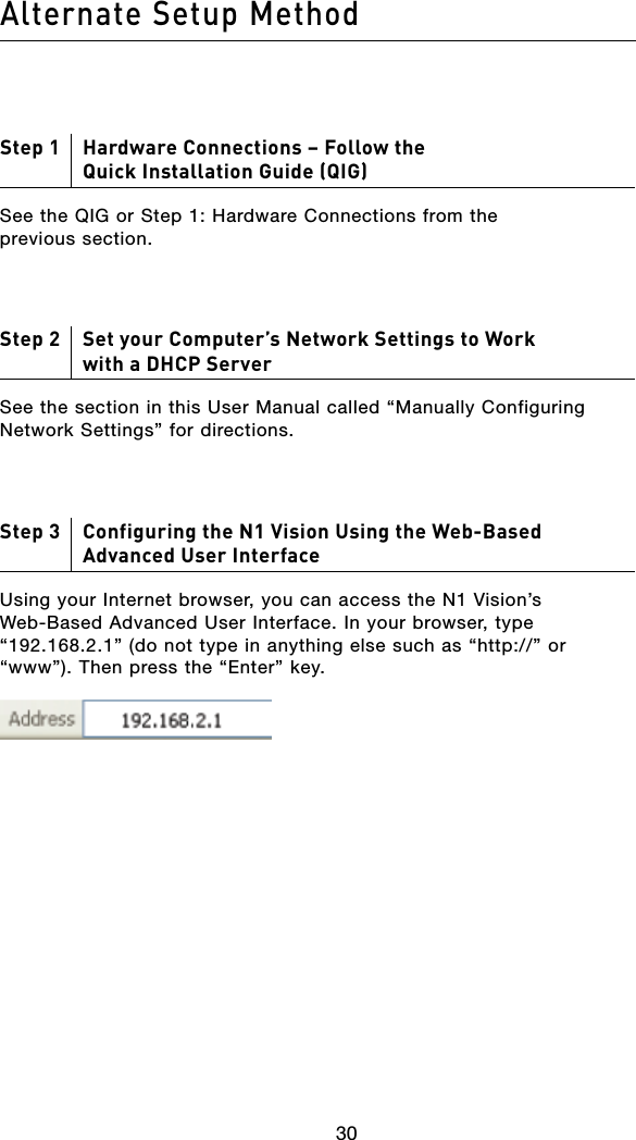 30Alternate Setup Method3130Step 1     Hardware Connections – Follow the Quick Installation Guide (QIG)See the QIG or Step 1: Hardware Connections from the previous section.Step 2     Set your Computer’s Network Settings to Work with a DHCP ServerSee the section in this User Manual called “Manually Configuring Network Settings” for directions.Step 3     Configuring the N1 Vision Using the Web-Based  Advanced User InterfaceUsing your Internet browser, you can access the N1 Vision’s Web-Based Advanced User Interface. In your browser, type “192.168.2.1”(donottypeinanythingelsesuchas“http://”or“www”). Then press the “Enter” key.