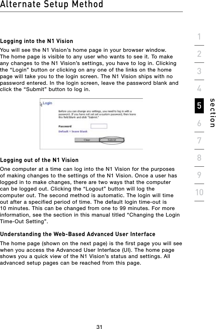 303130Alternate Setup Methodsection19234567810Logging into the N1 VisionYou will see the N1 Vision’s home page in your browser window. The home page is visible to any user who wants to see it. To make any changes to the N1 Vision’s settings, you have to log in. Clicking the “Login” button or clicking on any one of the links on the home page will take you to the login screen. The N1 Vision ships with no password entered. In the login screen, leave the password blank and click the “Submit” button to log in.Logging out of the N1 VisionOne computer at a time can log into the N1 Vision for the purposes of making changes to the settings of the N1 Vision. Once a user has logged in to make changes, there are two ways that the computer can be logged out. Clicking the “Logout” button will log the computer out. The second method is automatic. The login will time out after a specified period of time. The default login time-out is 10 minutes. This can be changed from one to 99 minutes. For more information, see the section in this manual titled “Changing the Login Time-Out Setting”.Understanding the Web-Based Advanced User InterfaceThe home page (shown on the next page) is the first page you will see when you access the Advanced User Interface (UI). The home page shows you a quick view of the N1 Vision’s status and settings. All advanced setup pages can be reached from this page.