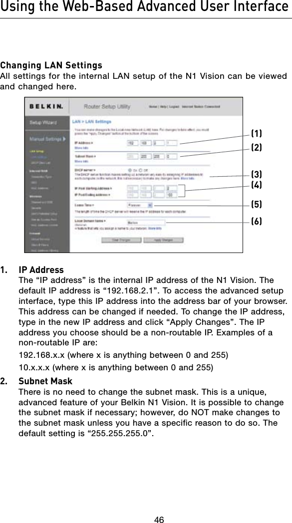 46Using the Web-Based Advanced User Interface4746Changing LAN Settings All settings for the internal LAN setup of the N1 Vision can be viewed and changed here.(1)(2)(5)(6)(4)(3)1.  IP Address The “IP address” is the internal IP address of the N1 Vision. The default IP address is “192.168.2.1”. To access the advanced setup interface, type this IP address into the address bar of your browser. This address can be changed if needed. To change the IP address, type in the new IP address and click “Apply Changes”. The IP address you choose should be a non-routable IP. Examples of a non-routable IP are:  192.168.x.x (where x is anything between 0 and 255)  10.x.x.x (where x is anything between 0 and 255)2.  Subnet Mask There is no need to change the subnet mask. This is a unique, advanced feature of your Belkin N1 Vision. It is possible to change the subnet mask if necessary; however, do NOT make changes to the subnet mask unless you have a specific reason to do so. The default setting is “255.255.255.0”.
