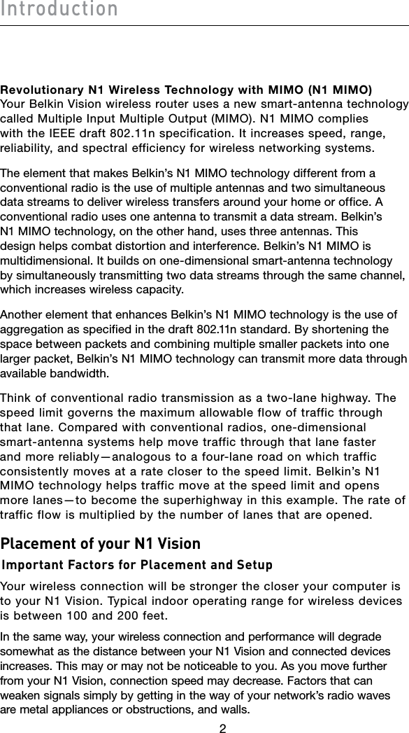 Introduction232Revolutionary N1 Wireless Technology with MIMO (N1 MIMO) Your Belkin Vision wireless router uses a new smart-antenna technology called Multiple Input Multiple Output (MIMO). N1 MIMO complies with the IEEE draft 802.11n specification. It increases speed, range, reliability, and spectral efficiency for wireless networking systems. The element that makes Belkin’s N1 MIMO technology different from a conventional radio is the use of multiple antennas and two simultaneous data streams to deliver wireless transfers around your home or office. A conventional radio uses one antenna to transmit a data stream. Belkin’s N1 MIMO technology, on the other hand, uses three antennas. This design helps combat distortion and interference. Belkin’s N1 MIMO is multidimensional. It builds on one-dimensional smart-antenna technology by simultaneously transmitting two data streams through the same channel, which increases wireless capacity. Another element that enhances Belkin’s N1 MIMO technology is the use of aggregation as specified in the draft 802.11n standard. By shortening the space between packets and combining multiple smaller packets into one larger packet, Belkin’s N1 MIMO technology can transmit more data through available bandwidth. Think of conventional radio transmission as a two-lane highway. The speed limit governs the maximum allowable flow of traffic through that lane. Compared with conventional radios, one-dimensional smart-antenna systems help move traffic through that lane faster and more reliably—analogous to a four-lane road on which traffic consistently moves at a rate closer to the speed limit. Belkin’s N1 MIMO technology helps traffic move at the speed limit and opens more lanes—to become the superhighway in this example. The rate of traffic flow is multiplied by the number of lanes that are opened.Placement of your N1 Vision Important Factors for Placement and SetupYour wireless connection will be stronger the closer your computer is to your N1 Vision. Typical indoor operating range for wireless devices is between 100 and 200 feet.In the same way, your wireless connection and performance will degrade somewhat as the distance between your N1 Vision and connected devices increases. This may or may not be noticeable to you. As you move further from your N1 Vision, connection speed may decrease. Factors that can weaken signals simply by getting in the way of your network’s radio waves are metal appliances or obstructions, and walls.