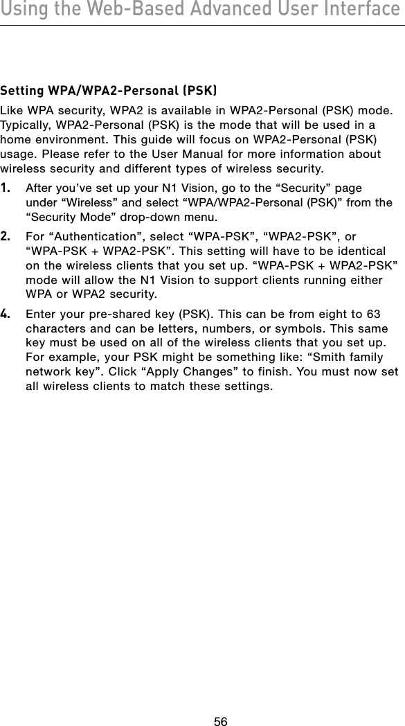56Using the Web-Based Advanced User Interface5756Setting WPA/WPA2-Personal (PSK)Like WPA security, WPA2 is available in WPA2-Personal (PSK) mode. Typically, WPA2-Personal (PSK) is the mode that will be used in a home environment. This guide will focus on WPA2-Personal (PSK) usage. Please refer to the User Manual for more information about wireless security and different types of wireless security.1.  After you’ve set up your N1 Vision, go to the “Security” page under“Wireless”andselect“WPA/WPA2-Personal(PSK)”fromthe“Security Mode” drop-down menu.2.  For “Authentication”, select “WPA-PSK”, “WPA2-PSK”, or “WPA-PSK + WPA2-PSK”. This setting will have to be identical on the wireless clients that you set up. “WPA-PSK + WPA2-PSK” mode will allow the N1 Vision to support clients running either WPA or WPA2 security.4.  Enter your pre-shared key (PSK). This can be from eight to 63 characters and can be letters, numbers, or symbols. This same key must be used on all of the wireless clients that you set up. For example, your PSK might be something like: “Smith family network key”. Click “Apply Changes” to finish. You must now set all wireless clients to match these settings.