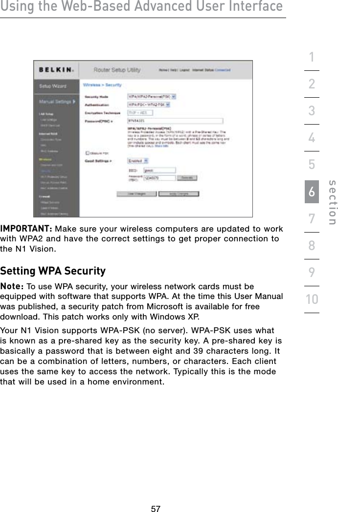 565756Using the Web-Based Advanced User Interfacesection19234567810IMPORTANT: Make sure your wireless computers are updated to work with WPA2 and have the correct settings to get proper connection to the N1 Vision.Setting WPA SecurityNote: To use WPA security, your wireless network cards must be equipped with software that supports WPA. At the time this User Manual was published, a security patch from Microsoft is available for free download. This patch works only with Windows XP.Your N1 Vision supports WPA-PSK (no server). WPA-PSK uses what is known as a pre-shared key as the security key. A pre-shared key is basically a password that is between eight and 39 characters long. It can be a combination of letters, numbers, or characters. Each client uses the same key to access the network. Typically this is the mode that will be used in a home environment.