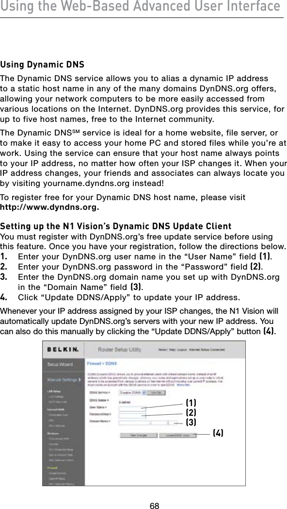 68Using the Web-Based Advanced User Interface6968Using Dynamic DNSThe Dynamic DNS service allows you to alias a dynamic IP address to a static host name in any of the many domains DynDNS.org offers, allowing your network computers to be more easily accessed from various locations on the Internet. DynDNS.org provides this service, for up to five host names, free to the Internet community.The Dynamic DNSSM service is ideal for a home website, file server, or to make it easy to access your home PC and stored files while you’re at work. Using the service can ensure that your host name always points to your IP address, no matter how often your ISP changes it. When your IP address changes, your friends and associates can always locate you by visiting yourname.dyndns.org instead!To register free for your Dynamic DNS host name, please visit  http://www.dyndns.org.Setting up the N1 Vision’s Dynamic DNS Update ClientYou must register with DynDNS.org’s free update service before using this feature. Once you have your registration, follow the directions below.1.  Enter your DynDNS.org user name in the “User Name” field (1).2.  Enter your DynDNS.org password in the “Password” field (2).3.  Enter the DynDNS.org domain name you set up with DynDNS.org in the “Domain Name” field (3).4. Click“UpdateDDNS/Apply”toupdateyourIPaddress.Whenever your IP address assigned by your ISP changes, the N1 Vision will automatically update DynDNS.org’s servers with your new IP address. You canalsodothismanuallybyclickingthe“UpdateDDNS/Apply”button(4).(1)(4)(2)(3)