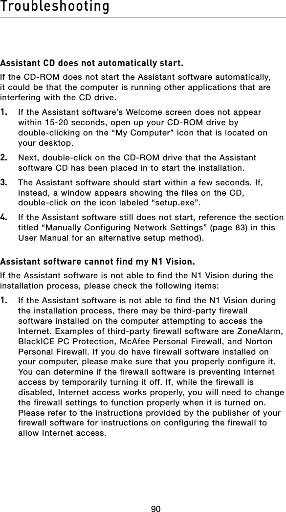 90Troubleshooting9190Assistant CD does not automatically start.If the CD-ROM does not start the Assistant software automatically, it could be that the computer is running other applications that are interfering with the CD drive. 1.   If the Assistant software’s Welcome screen does not appear within 15-20 seconds, open up your CD-ROM drive by double-clicking on the “My Computer” icon that is located on your desktop.2.   Next, double-click on the CD-ROM drive that the Assistant software CD has been placed in to start the installation.3.   The Assistant software should start within a few seconds. If, instead, a window appears showing the files on the CD, double-click on the icon labeled “setup.exe”.4.  If the Assistant software still does not start, reference the section titled “Manually Configuring Network Settings” (page 83) in this User Manual for an alternative setup method).Assistant software cannot find my N1 Vision.If the Assistant software is not able to find the N1 Vision during the installation process, please check the following items:1.   If the Assistant software is not able to find the N1 Vision during the installation process, there may be third-party firewall software installed on the computer attempting to access the Internet. Examples of third-party firewall software are ZoneAlarm, BlackICE PC Protection, McAfee Personal Firewall, and Norton Personal Firewall. If you do have firewall software installed on your computer, please make sure that you properly configure it. You can determine if the firewall software is preventing Internet access by temporarily turning it off. If, while the firewall is disabled, Internet access works properly, you will need to change the firewall settings to function properly when it is turned on. Please refer to the instructions provided by the publisher of your firewall software for instructions on configuring the firewall to allow Internet access.