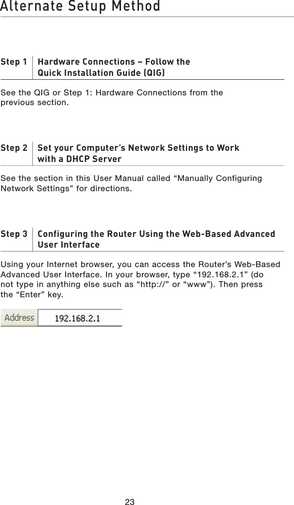 23Alternate Setup MethodStep 1     Hardware Connections – Follow theQuick Installation Guide (QIG)See the QIG or Step 1: Hardware Connections from theprevious section.Step 2     Set your Computer’s Network Settings to Workwith a DHCP ServerSee the section in this User Manual called “Manually Configuring Network Settings” for directions.Step 3     Configuring the Router Using the Web-Based Advanced User InterfaceUsing your Internet browser, you can access the Router’s Web-Based Advanced User Interface. In your browser, type “192.168.2.1” (donot type in anything else such as “http://” or “www”). Then pressthe “Enter” key.