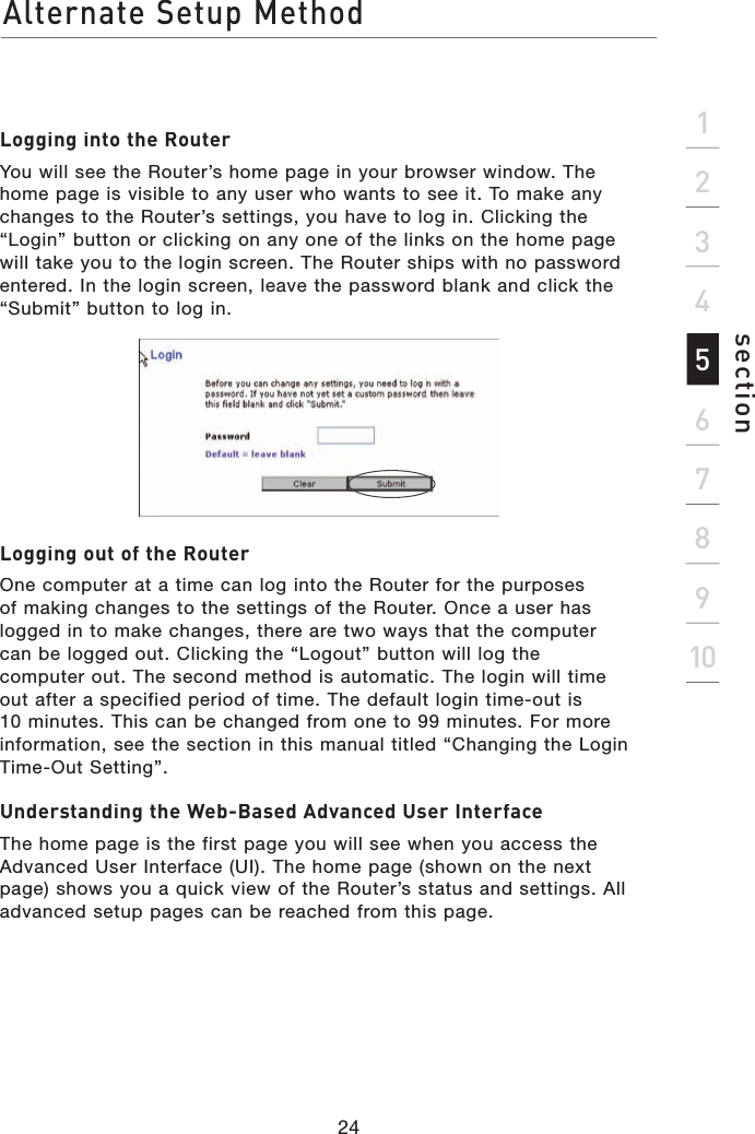 Alternate Setup Method24section21345678910Logging into the RouterYou will see the Router’s home page in your browser window. The home page is visible to any user who wants to see it. To make any changes to the Router’s settings, you have to log in. Clicking the “Login” button or clicking on any one of the links on the home page will take you to the login screen. The Router ships with no password entered. In the login screen, leave the password blank and click the “Submit” button to log in.Logging out of the RouterOne computer at a time can log into the Router for the purposesof making changes to the settings of the Router. Once a user has logged in to make changes, there are two ways that the computercan be logged out. Clicking the “Logout” button will log thecomputer out. The second method is automatic. The login will time out after a specified period of time. The default login time-out is 10 minutes. This can be changed from one to 99 minutes. For more information, see the section in this manual titled “Changing the Login Time-Out Setting”.Understanding the Web-Based Advanced User InterfaceThe home page is the first page you will see when you access the Advanced User Interface (UI). The home page (shown on the next page) shows you a quick view of the Router’s status and settings. All advanced setup pages can be reached from this page.