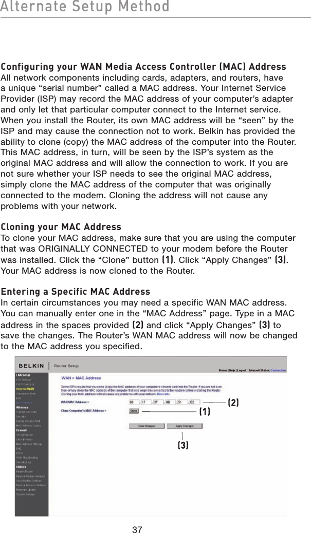 Configuring your WAN Media Access Controller (MAC) AddressAll network components including cards, adapters, and routers, have a unique “serial number” called a MAC address. Your Internet Service Provider (ISP) may record the MAC address of your computer’s adapter and only let that particular computer connect to the Internet service. When you install the Router, its own MAC address will be “seen” by the ISP and may cause the connection not to work. Belkin has provided the ability to clone (copy) the MAC address of the computer into the Router. This MAC address, in turn, will be seen by the ISP’s system as the original MAC address and will allow the connection to work. If you are not sure whether your ISP needs to see the original MAC address,simply clone the MAC address of the computer that was originally connected to the modem. Cloning the address will not cause any problems with your network.Cloning your MAC AddressTo clone your MAC address, make sure that you are using the computer that was ORIGINALLY CONNECTED to your modem before the Router was installed. Click the “Clone” button (1). Click “Apply Changes” (3). Your MAC address is now cloned to the Router.Entering a Specific MAC AddressIn certain circumstances you may need a specific WAN MAC address. You can manually enter one in the “MAC Address” page. Type in a MAC address in the spaces provided (2) and click “Apply Changes” (3) to save the changes. The Router’s WAN MAC address will now be changed to the MAC address you specified.(1)(3)(2)37Alternate Setup Method