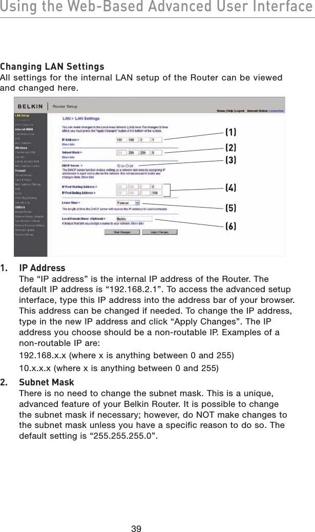 39Using the Web-Based Advanced User InterfaceUsing the Web-Based Advanced User InterfaceChanging LAN SettingsAll settings for the internal LAN setup of the Router can be viewed and changed here.(1)(2)(4)(5)(6)(3)1.  IP AddressThe “IP address” is the internal IP address of the Router. The default IP address is “192.168.2.1”. To access the advanced setup interface, type this IP address into the address bar of your browser. This address can be changed if needed. To change the IP address, type in the new IP address and click “Apply Changes”. The IP address you choose should be a non-routable IP. Examples of a non-routable IP are:  192.168.x.x (where x is anything between 0 and 255)  10.x.x.x (where x is anything between 0 and 255)2.  Subnet MaskThere is no need to change the subnet mask. This is a unique, advanced feature of your Belkin Router. It is possible to change the subnet mask if necessary; however, do NOT make changes to the subnet mask unless you have a specific reason to do so. The default setting is “255.255.255.0”.