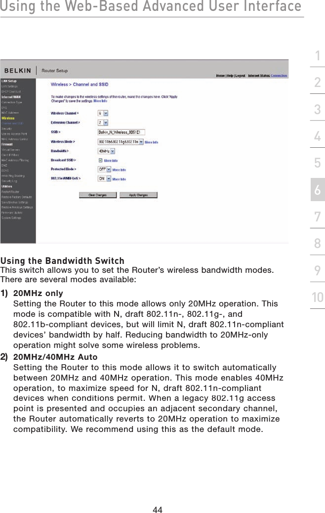 Using the Web-Based Advanced User Interface44section21345678910Using the Bandwidth SwitchThis switch allows you to set the Router’s wireless bandwidth modes. There are several modes available:1)   20MHz onlySetting the Router to this mode allows only 20MHz operation. This mode is compatible with N, draft 802.11n-, 802.11g-, and802.11b-compliant devices, but will limit N, draft 802.11n-compliant devices’ bandwidth by half. Reducing bandwidth to 20MHz-only operation might solve some wireless problems.2)   20MHz/40MHz AutoSetting the Router to this mode allows it to switch automatically between 20MHz and 40MHz operation. This mode enables 40MHz operation, to maximize speed for N, draft 802.11n-compliant devices when conditions permit. When a legacy 802.11g access point is presented and occupies an adjacent secondary channel, the Router automatically reverts to 20MHz operation to maximize compatibility. We recommend using this as the default mode.