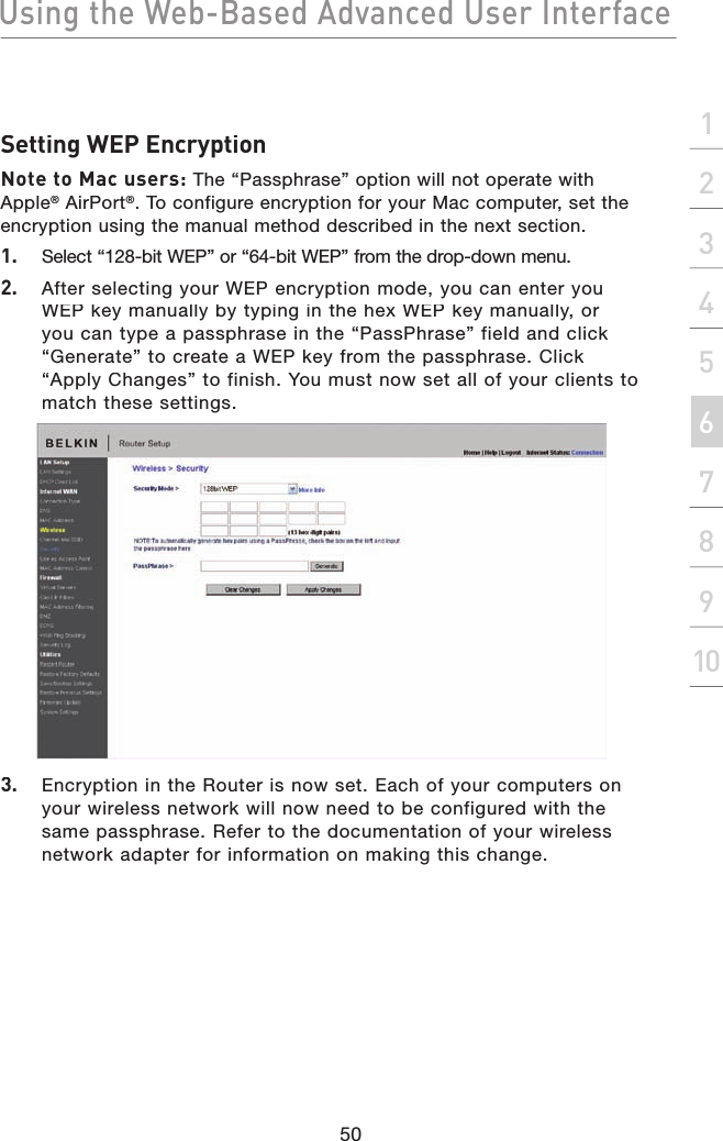 Using the Web-Based Advanced User Interface50section21345678910Setting WEP EncryptionNote to Mac users: The “Passphrase” option will not operate with Apple® AirPort®. To configure encryption for your Mac computer, set the encryption using the manual method described in the next section.1.  Select “128-bit WEP” or “64-bit WEP” from the drop-down menu.2.   After selecting your WEP encryption mode, you can enter you WEP key manually by typing in the hex WEP key manually, or you can type a passphrase in the “PassPhrase” field and click “Generate” to create a WEP key from the passphrase. Click “Apply Changes” to finish. You must now set all of your clients to match these settings.3.   Encryption in the Router is now set. Each of your computers on your wireless network will now need to be configured with the same passphrase. Refer to the documentation of your wireless network adapter for information on making this change.