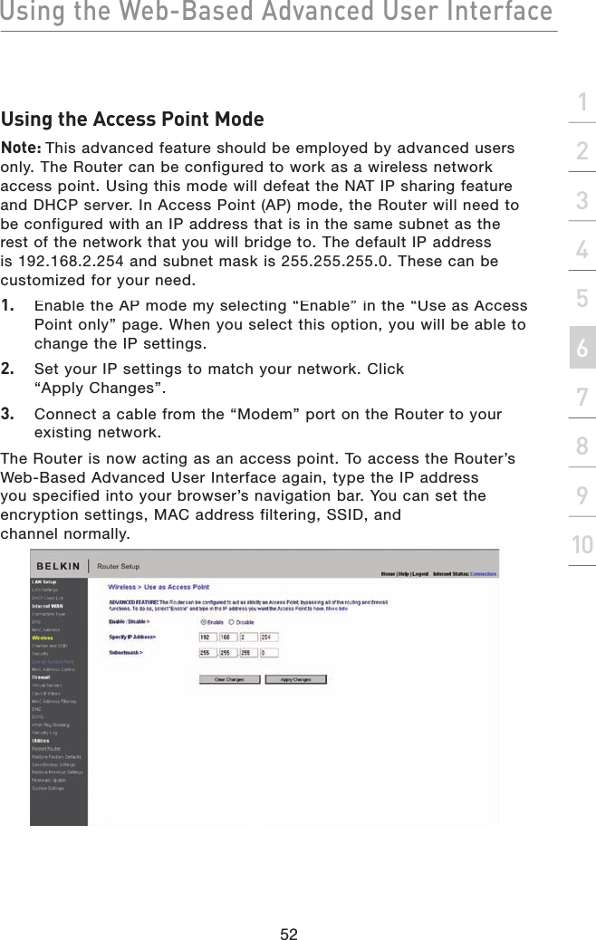 Using the Web-Based Advanced User Interface52section21345678910Using the Access Point ModeNote: This advanced feature should be employed by advanced users only. The Router can be configured to work as a wireless network access point. Using this mode will defeat the NAT IP sharing feature and DHCP server. In Access Point (AP) mode, the Router will need to be configured with an IP address that is in the same subnet as the rest of the network that you will bridge to. The default IP address is 192.168.2.254 and subnet mask is 255.255.255.0. These can be customized for your need.1.  Enable the AP mode my selecting “Enable” in the “Use as Access Point only” page. When you select this option, you will be able to change the IP settings.2.  Set your IP settings to match your network. Click“Apply Changes”.3.  Connect a cable from the “Modem” port on the Router to your existing network.The Router is now acting as an access point. To access the Router’s Web-Based Advanced User Interface again, type the IP address you specified into your browser’s navigation bar. You can set the encryption settings, MAC address filtering, SSID, and channel normally.