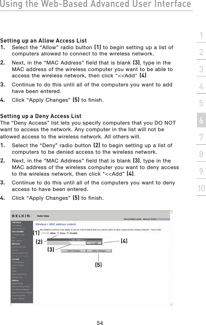 Using the Web-Based Advanced User Interface54section21345678910Setting up an Allow Access List1.  Select the “Allow” radio button (1) to begin setting up a list of computers allowed to connect to the wireless network. 2.  Next, in the “MAC Address” field that is blank (3), type in the MAC address of the wireless computer you want to be able to access the wireless network, then click “&lt;&lt;Add” (4). 3.  Continue to do this until all of the computers you want to add have been entered. 4.  Click “Apply Changes” (5) to finish.Setting up a Deny Access ListThe “Deny Access” list lets you specify computers that you DO NOT want to access the network. Any computer in the list will not be allowed access to the wireless network. All others will.1.  Select the “Deny” radio button (2) to begin setting up a list of computers to be denied access to the wireless network.2.  Next, in the “MAC Address” field that is blank (3), type in the MAC address of the wireless computer you want to deny access to the wireless network, then click “&lt;&lt;Add” (4).3.  Continue to do this until all of the computers you want to deny access to have been entered.4.  Click “Apply Changes” (5) to finish.(1)(3)(5)(4)(2)