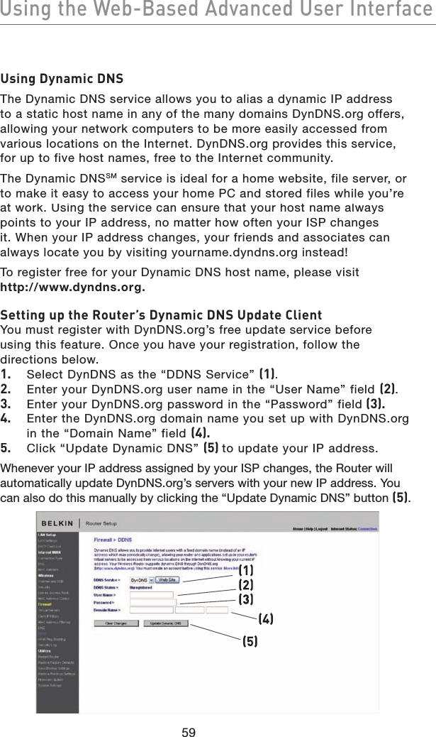 59Using the Web-Based Advanced User InterfaceUsing the Web-Based Advanced User InterfaceUsing Dynamic DNSThe Dynamic DNS service allows you to alias a dynamic IP address to a static host name in any of the many domains DynDNS.org offers, allowing your network computers to be more easily accessed from various locations on the Internet. DynDNS.org provides this service, for up to five host names, free to the Internet community.The Dynamic DNSSM service is ideal for a home website, file server, or to make it easy to access your home PC and stored files while you’re at work. Using the service can ensure that your host name always points to your IP address, no matter how often your ISP changes it. When your IP address changes, your friends and associates can always locate you by visiting yourname.dyndns.org instead!To register free for your Dynamic DNS host name, please visit http://www.dyndns.org.Setting up the Router’s Dynamic DNS Update ClientYou must register with DynDNS.org’s free update service before using this feature. Once you have your registration, follow the directions below.1.  Select DynDNS as the “DDNS Service” (1).2.  Enter your DynDNS.org user name in the “User Name” field (2).3.  Enter your DynDNS.org password in the “Password” field (3).4.  Enter the DynDNS.org domain name you set up with DynDNS.org in the “Domain Name” field (4).5.  Click “Update Dynamic DNS” (5) to update your IP address.Whenever your IP address assigned by your ISP changes, the Router will automatically update DynDNS.org’s servers with your new IP address. You can also do this manually by clicking the “Update Dynamic DNS” button (5).(1)(4)(2)(3)(5)