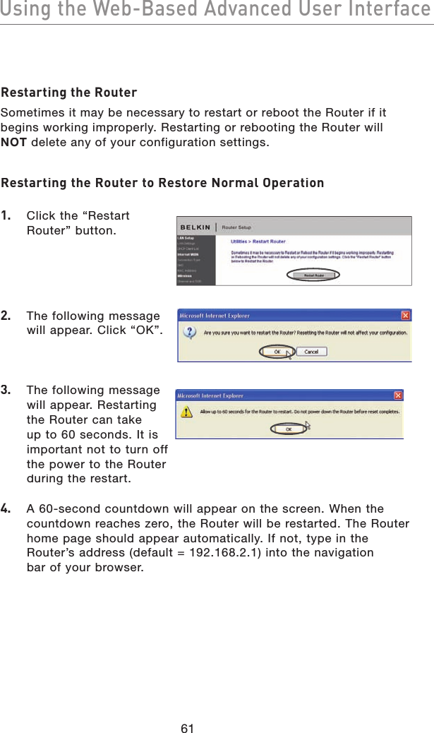 61Using the Web-Based Advanced User InterfaceUsing the Web-Based Advanced User InterfaceRestarting the RouterSometimes it may be necessary to restart or reboot the Router if it begins working improperly. Restarting or rebooting the Router will NOT delete any of your configuration settings.Restarting the Router to Restore Normal Operation1.   Click the “Restart Router” button.2.   The following message will appear. Click “OK”.3.   The following message will appear. Restarting the Router can take up to 60 seconds. It is important not to turn off the power to the Router during the restart.4.   A 60-second countdown will appear on the screen. When the countdown reaches zero, the Router will be restarted. The Router home page should appear automatically. If not, type in the Router’s address (default = 192.168.2.1) into the navigation bar of your browser.