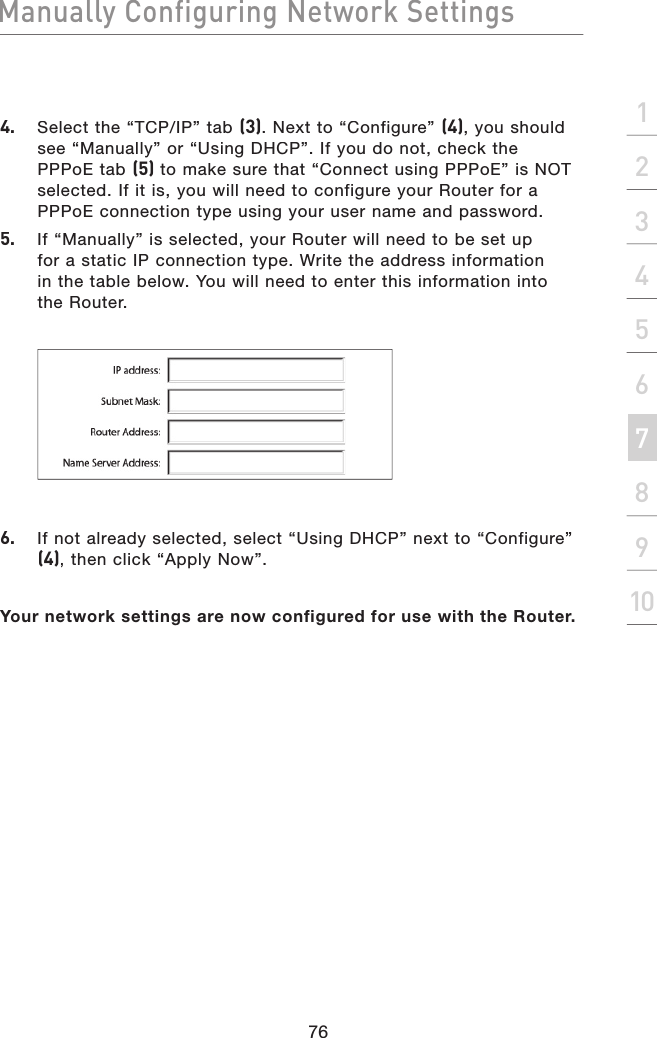 Manually Configuring Network Settings76Manually Configuring Network Settingssection21345678910Manually Configuring Network Settings4.  Select the “TCP/IP” tab (3). Next to “Configure” (4), you should see “Manually” or “Using DHCP”. If you do not, check the PPPoE tab (5) to make sure that “Connect using PPPoE” is NOT selected. If it is, you will need to configure your Router for a PPPoE connection type using your user name and password.5.  If “Manually” is selected, your Router will need to be set upfor a static IP connection type. Write the address informationin the table below. You will need to enter this information intothe Router.6.  If not already selected, select “Using DHCP” next to “Configure” (4), then click “Apply Now”.Your network settings are now configured for use with the Router.