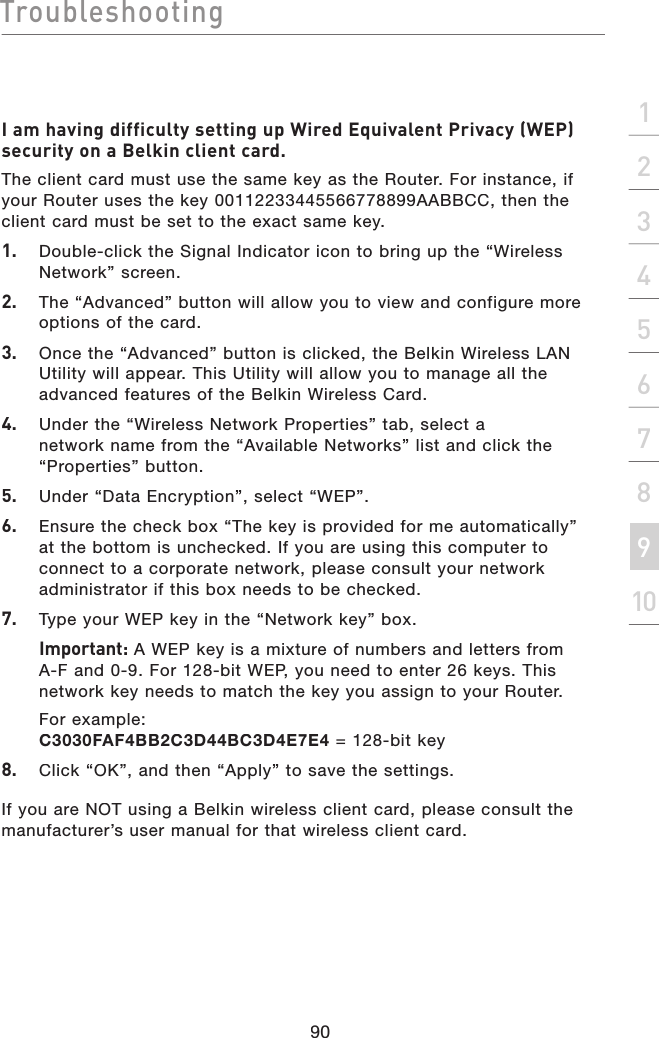 Troubleshooting90section21345678910I am having difficulty setting up Wired Equivalent Privacy (WEP) security on a Belkin client card.The client card must use the same key as the Router. For instance, if your Router uses the key 00112233445566778899AABBCC, then the client card must be set to the exact same key.1.   Double-click the Signal Indicator icon to bring up the “Wireless  Network” screen.2.  The “Advanced” button will allow you to view and configure more options of the card. 3.   Once the “Advanced” button is clicked, the Belkin Wireless LAN Utility will appear. This Utility will allow you to manage all the advanced features of the Belkin Wireless Card.4.   Under the “Wireless Network Properties” tab, select a network name from the “Available Networks” list and click the “Properties” button.5.   Under “Data Encryption”, select “WEP”.6.   Ensure the check box “The key is provided for me automatically” at the bottom is unchecked. If you are using this computer to connect to a corporate network, please consult your network administrator if this box needs to be checked.7.  Type your WEP key in the “Network key” box.  Important: A WEP key is a mixture of numbers and letters from A-F and 0-9. For 128-bit WEP, you need to enter 26 keys. This network key needs to match the key you assign to your Router.  For example: C3030FAF4BB2C3D44BC3D4E7E4 = 128-bit key8.   Click “OK”, and then “Apply” to save the settings.If you are NOT using a Belkin wireless client card, please consult the manufacturer’s user manual for that wireless client card.