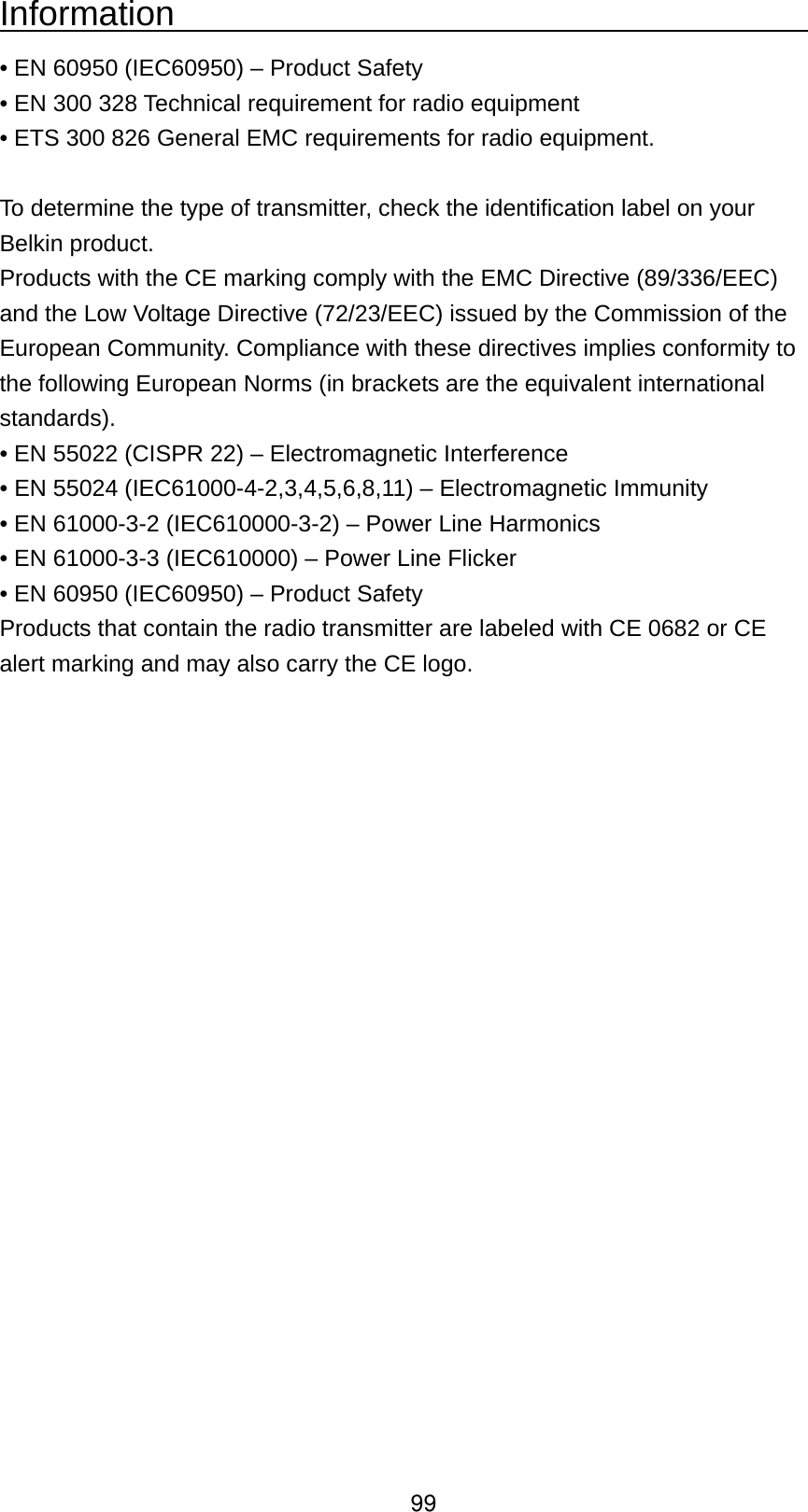 Information                                         • EN 60950 (IEC60950) – Product Safety   • EN 300 328 Technical requirement for radio equipment   • ETS 300 826 General EMC requirements for radio equipment.  To determine the type of transmitter, check the identification label on your Belkin product. Products with the CE marking comply with the EMC Directive (89/336/EEC) and the Low Voltage Directive (72/23/EEC) issued by the Commission of the European Community. Compliance with these directives implies conformity to the following European Norms (in brackets are the equivalent international standards).  • EN 55022 (CISPR 22) – Electromagnetic Interference   • EN 55024 (IEC61000-4-2,3,4,5,6,8,11) – Electromagnetic Immunity   • EN 61000-3-2 (IEC610000-3-2) – Power Line Harmonics   • EN 61000-3-3 (IEC610000) – Power Line Flicker   • EN 60950 (IEC60950) – Product Safety Products that contain the radio transmitter are labeled with CE 0682 or CE alert marking and may also carry the CE logo.  99