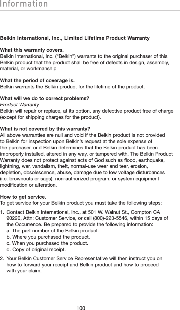 InformationInformationBelkin International, Inc., Limited Lifetime Product WarrantyWhat this warranty covers.Belkin International, Inc. (“Belkin”) warrants to the original purchaser of this Belkin product that the product shall be free of defects in design, assembly, material, or workmanship. What the period of coverage is.Belkin warrants the Belkin product for the lifetime of the product.What will we do to correct problems?Product Warranty.Belkin will repair or replace, at its option, any defective product free of charge (except for shipping charges for the product).What is not covered by this warranty?All above warranties are null and void if the Belkin product is not provided to Belkin for inspection upon Belkin’s request at the sole expense of the purchaser, or if Belkin determines that the Belkin product has been improperly installed, altered in any way, or tampered with. The Belkin Product Warranty does not protect against acts of God such as flood, earthquake, lightning, war, vandalism, theft, normal-use wear and tear, erosion, depletion, obsolescence, abuse, damage due to low voltage disturbances (i.e. brownouts or sags), non-authorized program, or system equipment modification or alteration.How to get service.To get service for your Belkin product you must take the following steps:1.   Contact Belkin International, Inc., at 501 W. Walnut St., Compton CA 90220, Attn: Customer Service, or call (800)-223-5546, within 15 days of the Occurrence. Be prepared to provide the following information:a. The part number of the Belkin product.b. Where you purchased the product.c. When you purchased the product.d. Copy of original receipt.2.   Your Belkin Customer Service Representative will then instruct you on how to forward your receipt and Belkin product and how to proceed with your claim.100