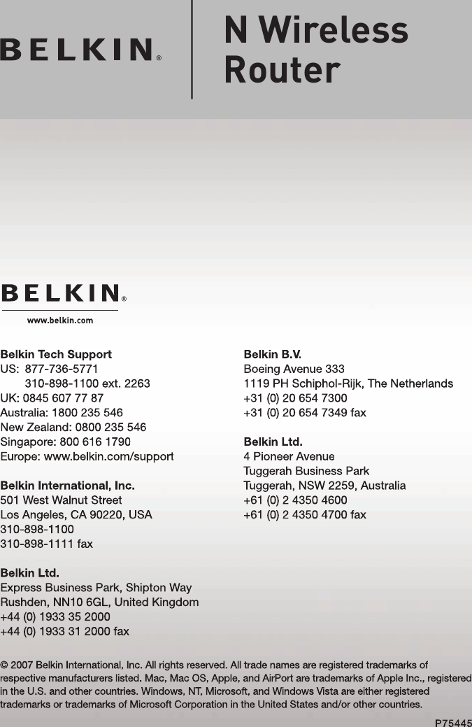 Belkin B.V.Boeing Avenue 3331119 PH Schiphol-Rijk, The Netherlands+31 (0) 20 654 7300+31 (0) 20 654 7349 faxBelkin Ltd.4 Pioneer AvenueTuggerah Business ParkTuggerah, NSW 2259, Australia+61 (0) 2 4350 4600+61 (0) 2 4350 4700 faxBelkin Tech SupportUS:   877-736-5771310-898-1100 ext. 2263UK: 0845 607 77 87Australia: 1800 235 546New Zealand: 0800 235 546Singapore: 800 616 1790Europe: www.belkin.com/supportBelkin International, Inc.501 West Walnut StreetLos Angeles, CA 90220, USA310-898-1100310-898-1111 faxBelkin Ltd.Express Business Park, Shipton Way Rushden, NN10 6GL, United Kingdom+44 (0) 1933 35 2000+44 (0) 1933 31 2000 fax© 2007 Belkin International, Inc. All rights reserved. All trade names are registered trademarks of respective manufacturers listed. Mac, Mac OS, Apple, and AirPort are trademarks of Apple Inc., registered in the U.S. and other countries. Windows, NT, Microsoft, and Windows Vista are either registered trademarks or trademarks of Microsoft Corporation in the United States and/or other countries.P75445N Wireless Router