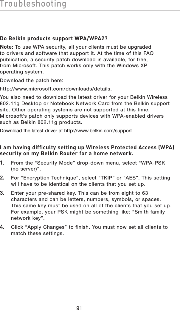 91TroubleshootingTroubleshootingDo Belkin products support WPA/WPA2?Note: To use WPA security, all your clients must be upgraded to drivers and software that support it. At the time of this FAQ publication, a security patch download is available, for free,from Microsoft. This patch works only with the Windows XPoperating system.  Download the patch here:http://www.microsoft.com/downloads/details.You also need to download the latest driver for your Belkin Wireless 802.11g Desktop or Notebook Network Card from the Belkin support site. Other operating systems are not supported at this time. Microsoft’s patch only supports devices with WPA-enabled drivers such as Belkin 802.11g products.Download the latest driver at http://www.belkin.com/support I am having difficulty setting up Wireless Protected Access (WPA) security on my Belkin Router for a home network.1.   From the “Security Mode” drop-down menu, select “WPA-PSK(no server)”.2.   For “Encryption Technique”, select “TKIP” or “AES”. This setting will have to be identical on the clients that you set up.3.   Enter your pre-shared key. This can be from eight to 63 characters and can be letters, numbers, symbols, or spaces. This same key must be used on all of the clients that you set up. For example, your PSK might be something like: “Smith family network key”.4.   Click “Apply Changes” to finish. You must now set all clients to match these settings.