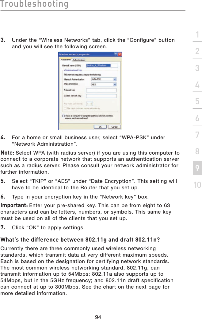 Troubleshooting94section213456789103.   Under the “Wireless Networks” tab, click the “Configure” button and you will see the following screen. 4.   For a home or small business user, select “WPA-PSK” under “Network Administration”.Note: Select WPA (with radius server) if you are using this computer to connect to a corporate network that supports an authentication server such as a radius server. Please consult your network administrator for further information.5.   Select “TKIP” or “AES” under “Date Encryption”. This setting will have to be identical to the Router that you set up.6.   Type in your encryption key in the “Network key” box.Important: Enter your pre-shared key. This can be from eight to 63 characters and can be letters, numbers, or symbols. This same key must be used on all of the clients that you set up.7.   Click “OK” to apply settings.What’s the difference between 802.11g and draft 802.11n?Currently there are three commonly used wireless networking standards, which transmit data at very different maximum speeds. Each is based on the designation for certifying network standards. The most common wireless networking standard, 802.11g, can transmit information up to 54Mbps; 802.11a also supports up to 54Mbps, but in the 5GHz frequency; and 802.11n draft specification can connect at up to 300Mbps. See the chart on the next page for more detailed information.