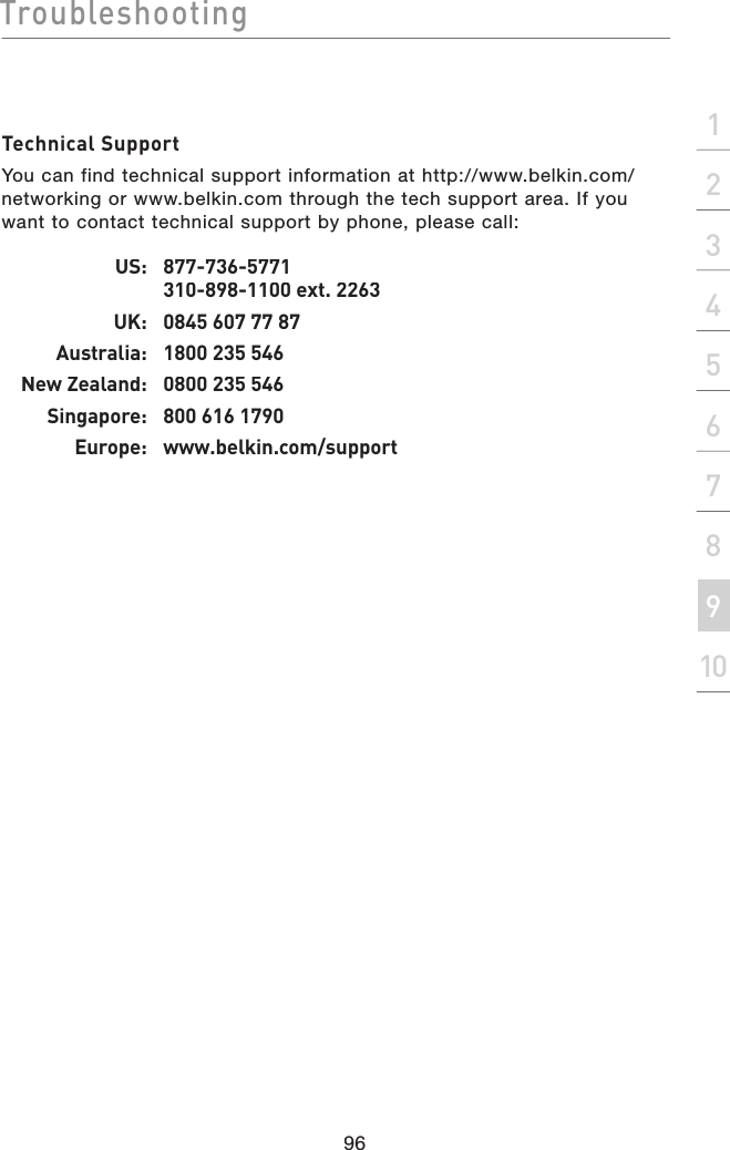 Troubleshooting96section21345678910Technical SupportYou can find technical support information at http://www.belkin.com/networking or www.belkin.com through the tech support area. If you want to contact technical support by phone, please call: US:   877-736-5771 310-898-1100 ext. 2263UK:  0845 607 77 87Australia:  1800 235 546New Zealand:  0800 235 546Singapore:  800 616 1790Europe:  www.belkin.com/support