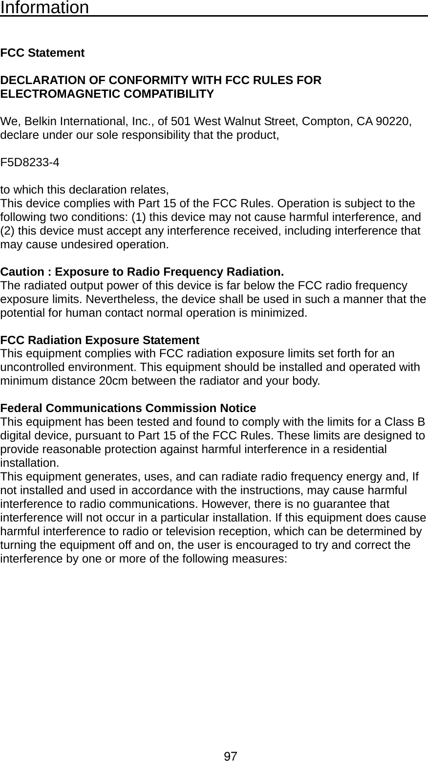Information                                          FCC Statement  DECLARATION OF CONFORMITY WITH FCC RULES FOR ELECTROMAGNETIC COMPATIBILITY  We, Belkin International, Inc., of 501 West Walnut Street, Compton, CA 90220, declare under our sole responsibility that the product,  F5D8233-4   to which this declaration relates, This device complies with Part 15 of the FCC Rules. Operation is subject to the following two conditions: (1) this device may not cause harmful interference, and (2) this device must accept any interference received, including interference that may cause undesired operation.  Caution : Exposure to Radio Frequency Radiation. The radiated output power of this device is far below the FCC radio frequency exposure limits. Nevertheless, the device shall be used in such a manner that the potential for human contact normal operation is minimized.  FCC Radiation Exposure Statement This equipment complies with FCC radiation exposure limits set forth for an uncontrolled environment. This equipment should be installed and operated with minimum distance 20cm between the radiator and your body.  Federal Communications Commission Notice This equipment has been tested and found to comply with the limits for a Class B digital device, pursuant to Part 15 of the FCC Rules. These limits are designed to provide reasonable protection against harmful interference in a residential installation. This equipment generates, uses, and can radiate radio frequency energy and, If not installed and used in accordance with the instructions, may cause harmful interference to radio communications. However, there is no guarantee that interference will not occur in a particular installation. If this equipment does cause harmful interference to radio or television reception, which can be determined by turning the equipment off and on, the user is encouraged to try and correct the interference by one or more of the following measures:97