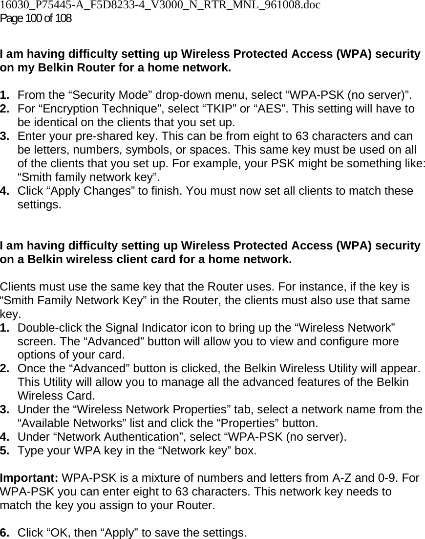 16030_P75445-A_F5D8233-4_V3000_N_RTR_MNL_961008.doc Page 100 of 108  I am having difficulty setting up Wireless Protected Access (WPA) security on my Belkin Router for a home network.  1.  From the “Security Mode” drop-down menu, select “WPA-PSK (no server)”. 2.  For “Encryption Technique”, select “TKIP” or “AES”. This setting will have to be identical on the clients that you set up. 3.  Enter your pre-shared key. This can be from eight to 63 characters and can be letters, numbers, symbols, or spaces. This same key must be used on all of the clients that you set up. For example, your PSK might be something like: “Smith family network key”. 4.  Click “Apply Changes” to finish. You must now set all clients to match these settings.  I am having difficulty setting up Wireless Protected Access (WPA) security on a Belkin wireless client card for a home network.  Clients must use the same key that the Router uses. For instance, if the key is “Smith Family Network Key” in the Router, the clients must also use that same key. 1.  Double-click the Signal Indicator icon to bring up the “Wireless Network” screen. The “Advanced” button will allow you to view and configure more options of your card. 2.  Once the “Advanced” button is clicked, the Belkin Wireless Utility will appear. This Utility will allow you to manage all the advanced features of the Belkin Wireless Card. 3.  Under the “Wireless Network Properties” tab, select a network name from the “Available Networks” list and click the “Properties” button.  4.  Under “Network Authentication”, select “WPA-PSK (no server). 5.  Type your WPA key in the “Network key” box.  Important: WPA-PSK is a mixture of numbers and letters from A-Z and 0-9. For WPA-PSK you can enter eight to 63 characters. This network key needs to match the key you assign to your Router.  6.  Click “OK, then “Apply” to save the settings.