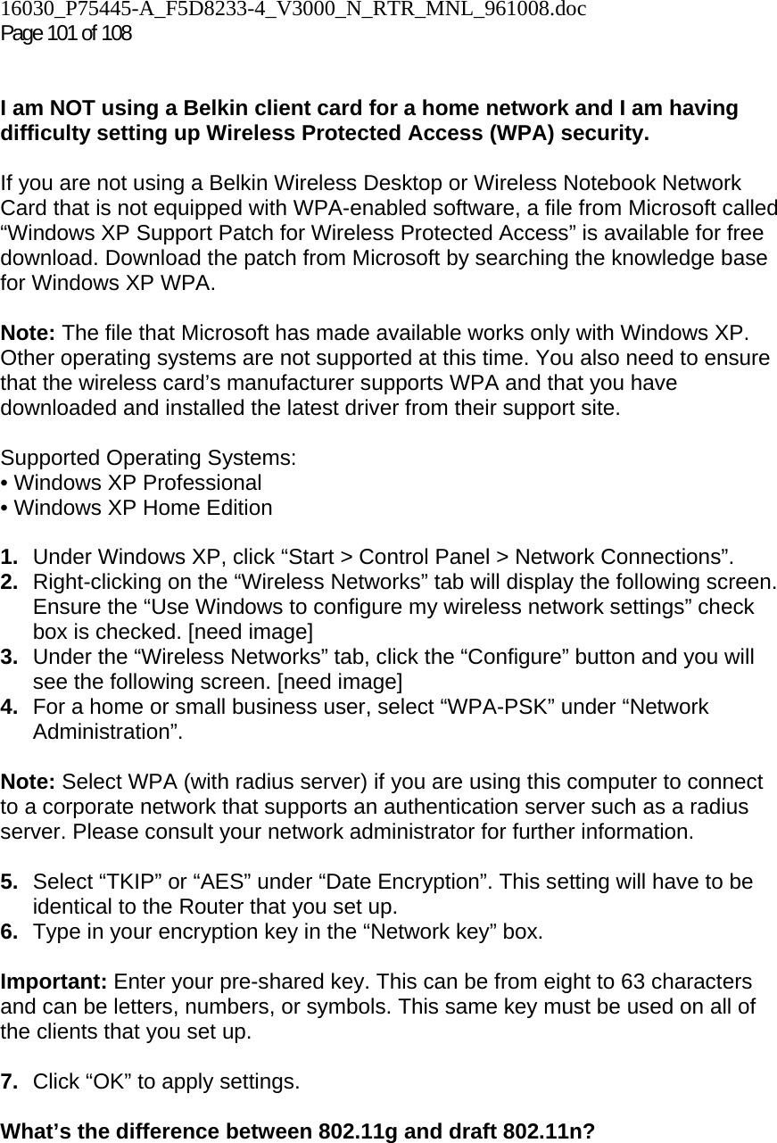 16030_P75445-A_F5D8233-4_V3000_N_RTR_MNL_961008.doc  Page 101 of 108    I am NOT using a Belkin client card for a home network and I am having difficulty setting up Wireless Protected Access (WPA) security.   If you are not using a Belkin Wireless Desktop or Wireless Notebook Network Card that is not equipped with WPA-enabled software, a file from Microsoft called “Windows XP Support Patch for Wireless Protected Access” is available for free download. Download the patch from Microsoft by searching the knowledge base for Windows XP WPA.  Note: The file that Microsoft has made available works only with Windows XP. Other operating systems are not supported at this time. You also need to ensure that the wireless card’s manufacturer supports WPA and that you have downloaded and installed the latest driver from their support site.  Supported Operating Systems: • Windows XP Professional  • Windows XP Home Edition  1.  Under Windows XP, click “Start &gt; Control Panel &gt; Network Connections”. 2.  Right-clicking on the “Wireless Networks” tab will display the following screen. Ensure the “Use Windows to configure my wireless network settings” check box is checked. [need image] 3.  Under the “Wireless Networks” tab, click the “Configure” button and you will see the following screen. [need image] 4.  For a home or small business user, select “WPA-PSK” under “Network Administration”.   Note: Select WPA (with radius server) if you are using this computer to connect to a corporate network that supports an authentication server such as a radius server. Please consult your network administrator for further information. 5.  Select “TKIP” or “AES” under “Date Encryption”. This setting will have to be identical to the Router that you set up. 6.  Type in your encryption key in the “Network key” box.   Important: Enter your pre-shared key. This can be from eight to 63 characters and can be letters, numbers, or symbols. This same key must be used on all of the clients that you set up.  7.  Click “OK” to apply settings. What’s the difference between 802.11g and draft 802.11n?    
