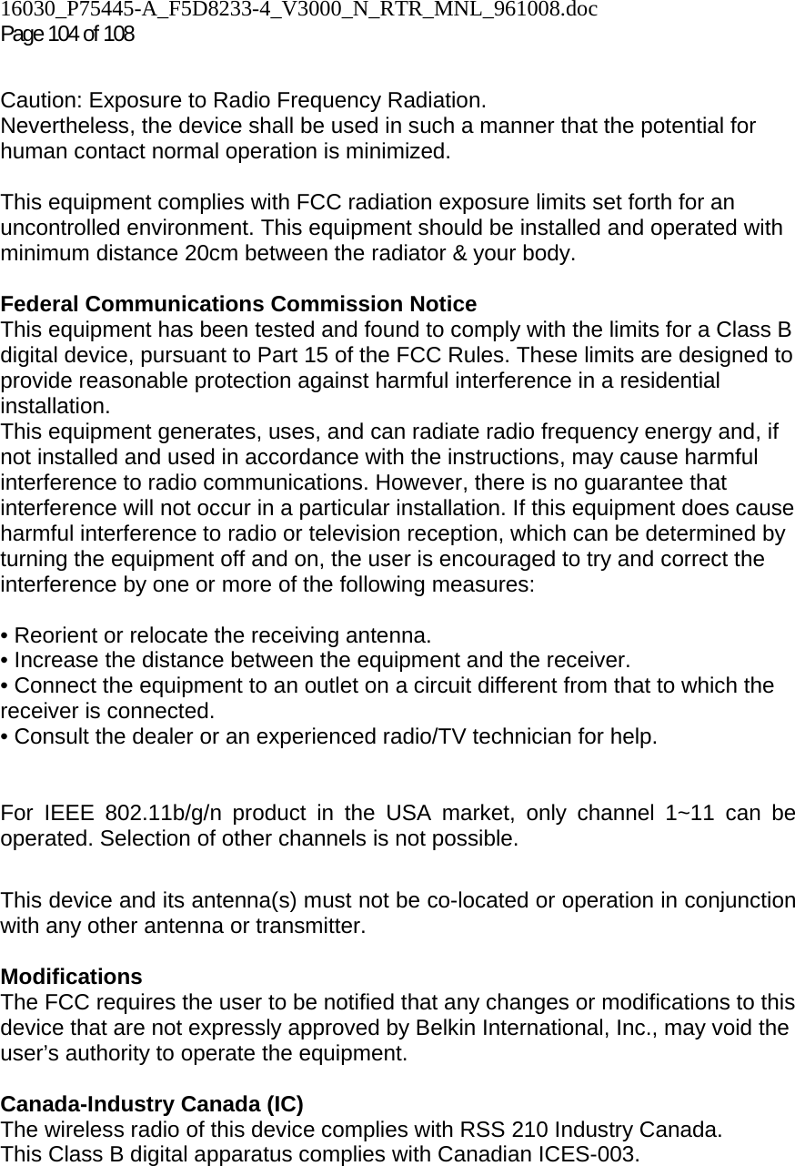 16030_P75445-A_F5D8233-4_V3000_N_RTR_MNL_961008.doc Page 104 of 108  Caution: Exposure to Radio Frequency Radiation.  Nevertheless, the device shall be used in such a manner that the potential for human contact normal operation is minimized.  This equipment complies with FCC radiation exposure limits set forth for an uncontrolled environment. This equipment should be installed and operated with minimum distance 20cm between the radiator &amp; your body.  Federal Communications Commission Notice  This equipment has been tested and found to comply with the limits for a Class B digital device, pursuant to Part 15 of the FCC Rules. These limits are designed to provide reasonable protection against harmful interference in a residential installation. This equipment generates, uses, and can radiate radio frequency energy and, if not installed and used in accordance with the instructions, may cause harmful interference to radio communications. However, there is no guarantee that interference will not occur in a particular installation. If this equipment does cause harmful interference to radio or television reception, which can be determined by turning the equipment off and on, the user is encouraged to try and correct the interference by one or more of the following measures:  • Reorient or relocate the receiving antenna.  • Increase the distance between the equipment and the receiver.  • Connect the equipment to an outlet on a circuit different from that to which the receiver is connected.  • Consult the dealer or an experienced radio/TV technician for help.   For IEEE 802.11b/g/n product in the USA market, only channel 1~11 can be operated. Selection of other channels is not possible.  This device and its antenna(s) must not be co-located or operation in conjunction with any other antenna or transmitter.  Modifications  The FCC requires the user to be notified that any changes or modifications to this device that are not expressly approved by Belkin International, Inc., may void the user’s authority to operate the equipment.  Canada-Industry Canada (IC) The wireless radio of this device complies with RSS 210 Industry Canada. This Class B digital apparatus complies with Canadian ICES-003.  