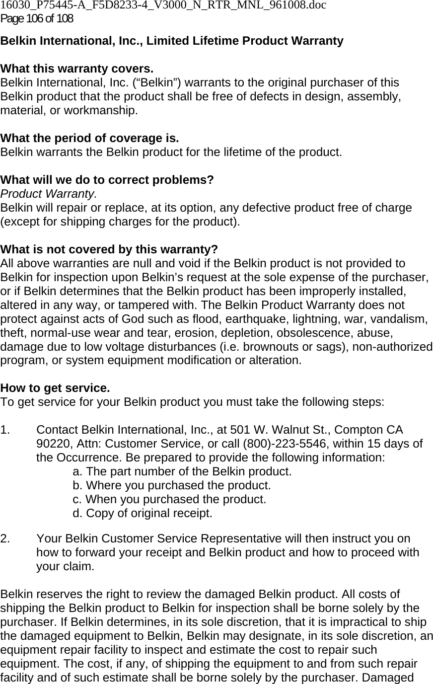 16030_P75445-A_F5D8233-4_V3000_N_RTR_MNL_961008.doc Page 106 of 108 Belkin International, Inc., Limited Lifetime Product Warranty  What this warranty covers. Belkin International, Inc. (“Belkin”) warrants to the original purchaser of this Belkin product that the product shall be free of defects in design, assembly, material, or workmanship.   What the period of coverage is. Belkin warrants the Belkin product for the lifetime of the product.  What will we do to correct problems?  Product Warranty. Belkin will repair or replace, at its option, any defective product free of charge (except for shipping charges for the product).    What is not covered by this warranty? All above warranties are null and void if the Belkin product is not provided to Belkin for inspection upon Belkin’s request at the sole expense of the purchaser, or if Belkin determines that the Belkin product has been improperly installed, altered in any way, or tampered with. The Belkin Product Warranty does not protect against acts of God such as flood, earthquake, lightning, war, vandalism, theft, normal-use wear and tear, erosion, depletion, obsolescence, abuse, damage due to low voltage disturbances (i.e. brownouts or sags), non-authorized program, or system equipment modification or alteration.  How to get service.    To get service for your Belkin product you must take the following steps:  1.  Contact Belkin International, Inc., at 501 W. Walnut St., Compton CA 90220, Attn: Customer Service, or call (800)-223-5546, within 15 days of the Occurrence. Be prepared to provide the following information: a. The part number of the Belkin product. b. Where you purchased the product. c. When you purchased the product. d. Copy of original receipt.  2.  Your Belkin Customer Service Representative will then instruct you on how to forward your receipt and Belkin product and how to proceed with your claim.  Belkin reserves the right to review the damaged Belkin product. All costs of shipping the Belkin product to Belkin for inspection shall be borne solely by the purchaser. If Belkin determines, in its sole discretion, that it is impractical to ship the damaged equipment to Belkin, Belkin may designate, in its sole discretion, an equipment repair facility to inspect and estimate the cost to repair such equipment. The cost, if any, of shipping the equipment to and from such repair facility and of such estimate shall be borne solely by the purchaser. Damaged 