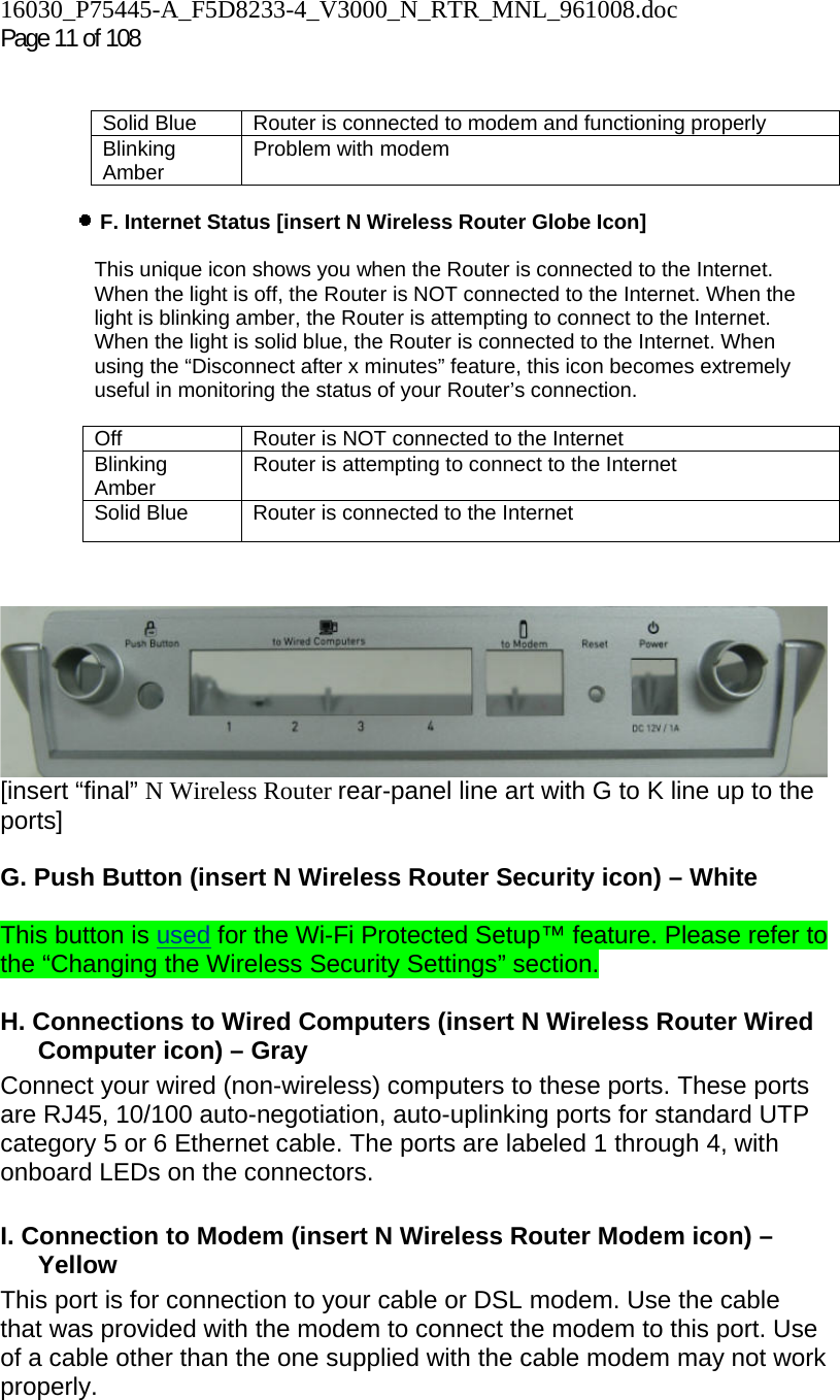 16030_P75445-A_F5D8233-4_V3000_N_RTR_MNL_961008.doc  Page 11 of 108    Solid Blue  Router is connected to modem and functioning properly Blinking Amber  Problem with modem    F. Internet Status [insert N Wireless Router Globe Icon]   This unique icon shows you when the Router is connected to the Internet. When the light is off, the Router is NOT connected to the Internet. When the light is blinking amber, the Router is attempting to connect to the Internet. When the light is solid blue, the Router is connected to the Internet. When using the “Disconnect after x minutes” feature, this icon becomes extremely useful in monitoring the status of your Router’s connection.  Off  Router is NOT connected to the Internet Blinking Amber  Router is attempting to connect to the Internet Solid Blue  Router is connected to the Internet     [insert “final” N Wireless Router rear-panel line art with G to K line up to the ports]  G. Push Button (insert N Wireless Router Security icon) – White  This button is used for the Wi-Fi Protected Setup™ feature. Please refer to the “Changing the Wireless Security Settings” section.  H. Connections to Wired Computers (insert N Wireless Router Wired Computer icon) – Gray  Connect your wired (non-wireless) computers to these ports. These ports are RJ45, 10/100 auto-negotiation, auto-uplinking ports for standard UTP category 5 or 6 Ethernet cable. The ports are labeled 1 through 4, with onboard LEDs on the connectors.   I. Connection to Modem (insert N Wireless Router Modem icon) – Yellow  This port is for connection to your cable or DSL modem. Use the cable that was provided with the modem to connect the modem to this port. Use of a cable other than the one supplied with the cable modem may not work properly. 