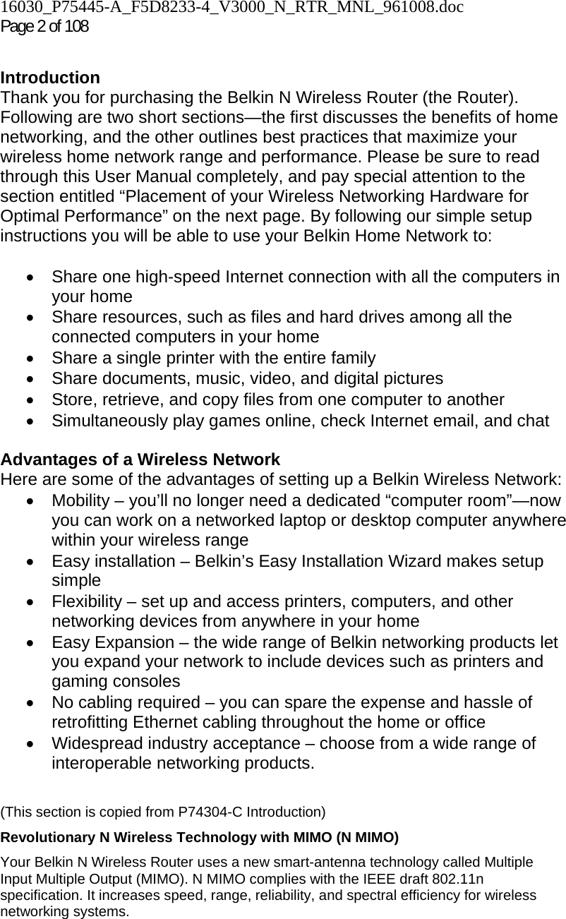 16030_P75445-A_F5D8233-4_V3000_N_RTR_MNL_961008.doc Page 2 of 108  Introduction Thank you for purchasing the Belkin N Wireless Router (the Router). Following are two short sections—the first discusses the benefits of home networking, and the other outlines best practices that maximize your wireless home network range and performance. Please be sure to read through this User Manual completely, and pay special attention to the section entitled “Placement of your Wireless Networking Hardware for Optimal Performance” on the next page. By following our simple setup instructions you will be able to use your Belkin Home Network to:   •  Share one high-speed Internet connection with all the computers in your home •  Share resources, such as files and hard drives among all the connected computers in your home •  Share a single printer with the entire family •  Share documents, music, video, and digital pictures •  Store, retrieve, and copy files from one computer to another •  Simultaneously play games online, check Internet email, and chat   Advantages of a Wireless Network Here are some of the advantages of setting up a Belkin Wireless Network: •  Mobility – you’ll no longer need a dedicated “computer room”—now you can work on a networked laptop or desktop computer anywhere within your wireless range •  Easy installation – Belkin’s Easy Installation Wizard makes setup simple •  Flexibility – set up and access printers, computers, and other networking devices from anywhere in your home •  Easy Expansion – the wide range of Belkin networking products let you expand your network to include devices such as printers and gaming consoles •  No cabling required – you can spare the expense and hassle of retrofitting Ethernet cabling throughout the home or office •  Widespread industry acceptance – choose from a wide range of interoperable networking products.   (This section is copied from P74304-C Introduction) Revolutionary N Wireless Technology with MIMO (N MIMO) Your Belkin N Wireless Router uses a new smart-antenna technology called Multiple Input Multiple Output (MIMO). N MIMO complies with the IEEE draft 802.11n specification. It increases speed, range, reliability, and spectral efficiency for wireless networking systems.  