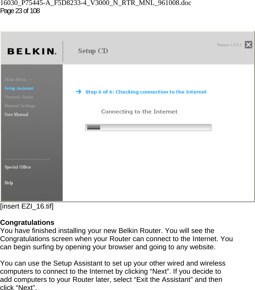 16030_P75445-A_F5D8233-4_V3000_N_RTR_MNL_961008.doc  Page 23 of 108     [insert EZI_16.tif]  Congratulations You have finished installing your new Belkin Router. You will see the Congratulations screen when your Router can connect to the Internet. You can begin surfing by opening your browser and going to any website.  You can use the Setup Assistant to set up your other wired and wireless computers to connect to the Internet by clicking “Next”. If you decide to add computers to your Router later, select “Exit the Assistant” and then click “Next”.  