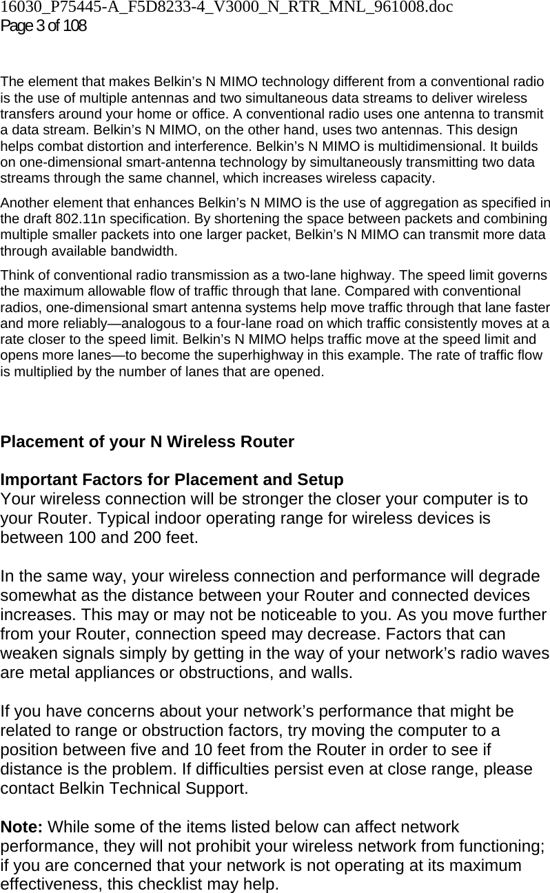 16030_P75445-A_F5D8233-4_V3000_N_RTR_MNL_961008.doc  Page 3 of 108    The element that makes Belkin’s N MIMO technology different from a conventional radio is the use of multiple antennas and two simultaneous data streams to deliver wireless transfers around your home or office. A conventional radio uses one antenna to transmit a data stream. Belkin’s N MIMO, on the other hand, uses two antennas. This design helps combat distortion and interference. Belkin’s N MIMO is multidimensional. It builds on one-dimensional smart-antenna technology by simultaneously transmitting two data streams through the same channel, which increases wireless capacity.  Another element that enhances Belkin’s N MIMO is the use of aggregation as specified in the draft 802.11n specification. By shortening the space between packets and combining multiple smaller packets into one larger packet, Belkin’s N MIMO can transmit more data through available bandwidth.  Think of conventional radio transmission as a two-lane highway. The speed limit governs the maximum allowable flow of traffic through that lane. Compared with conventional radios, one-dimensional smart antenna systems help move traffic through that lane faster and more reliably—analogous to a four-lane road on which traffic consistently moves at a rate closer to the speed limit. Belkin’s N MIMO helps traffic move at the speed limit and opens more lanes—to become the superhighway in this example. The rate of traffic flow is multiplied by the number of lanes that are opened.   Placement of your N Wireless Router  Important Factors for Placement and Setup Your wireless connection will be stronger the closer your computer is to your Router. Typical indoor operating range for wireless devices is between 100 and 200 feet.  In the same way, your wireless connection and performance will degrade somewhat as the distance between your Router and connected devices increases. This may or may not be noticeable to you. As you move further from your Router, connection speed may decrease. Factors that can weaken signals simply by getting in the way of your network’s radio waves are metal appliances or obstructions, and walls.   If you have concerns about your network’s performance that might be related to range or obstruction factors, try moving the computer to a position between five and 10 feet from the Router in order to see if distance is the problem. If difficulties persist even at close range, please contact Belkin Technical Support.   Note: While some of the items listed below can affect network performance, they will not prohibit your wireless network from functioning; if you are concerned that your network is not operating at its maximum effectiveness, this checklist may help.  