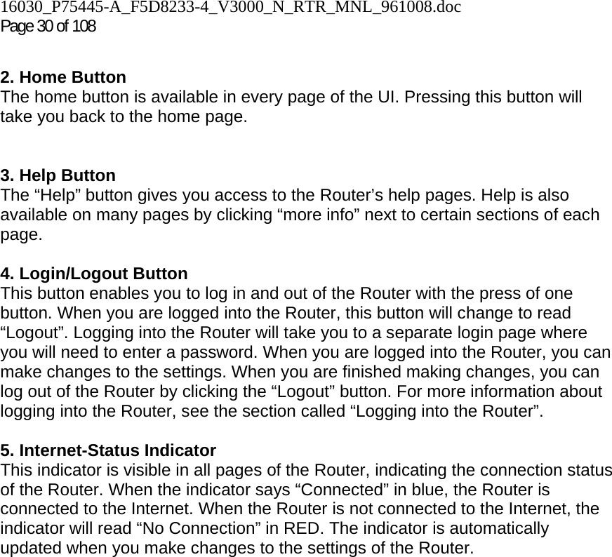 16030_P75445-A_F5D8233-4_V3000_N_RTR_MNL_961008.doc Page 30 of 108  2. Home Button The home button is available in every page of the UI. Pressing this button will take you back to the home page.    3. Help Button  The “Help” button gives you access to the Router’s help pages. Help is also available on many pages by clicking “more info” next to certain sections of each page.  4. Login/Logout Button This button enables you to log in and out of the Router with the press of one button. When you are logged into the Router, this button will change to read “Logout”. Logging into the Router will take you to a separate login page where you will need to enter a password. When you are logged into the Router, you can make changes to the settings. When you are finished making changes, you can log out of the Router by clicking the “Logout” button. For more information about logging into the Router, see the section called “Logging into the Router”.  5. Internet-Status Indicator This indicator is visible in all pages of the Router, indicating the connection status of the Router. When the indicator says “Connected” in blue, the Router is connected to the Internet. When the Router is not connected to the Internet, the indicator will read “No Connection” in RED. The indicator is automatically updated when you make changes to the settings of the Router.     