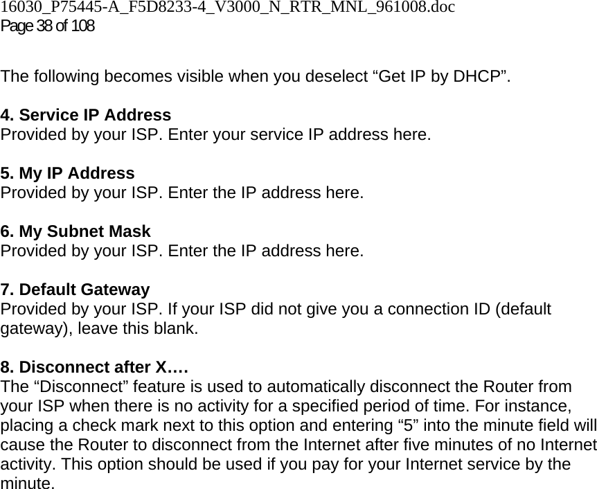 16030_P75445-A_F5D8233-4_V3000_N_RTR_MNL_961008.doc Page 38 of 108  The following becomes visible when you deselect “Get IP by DHCP”.  4. Service IP Address Provided by your ISP. Enter your service IP address here.   5. My IP Address Provided by your ISP. Enter the IP address here.  6. My Subnet Mask Provided by your ISP. Enter the IP address here.  7. Default Gateway Provided by your ISP. If your ISP did not give you a connection ID (default gateway), leave this blank.  8. Disconnect after X…. The “Disconnect” feature is used to automatically disconnect the Router from your ISP when there is no activity for a specified period of time. For instance, placing a check mark next to this option and entering “5” into the minute field will cause the Router to disconnect from the Internet after five minutes of no Internet activity. This option should be used if you pay for your Internet service by the minute.