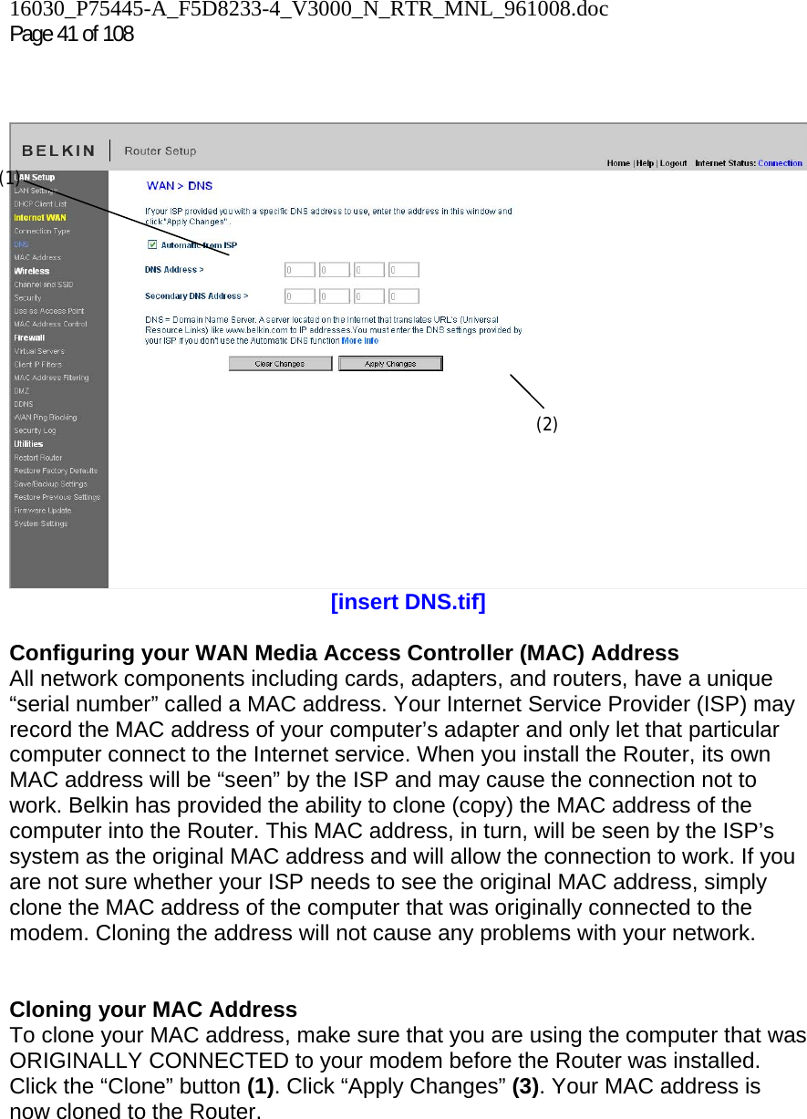 16030_P75445-A_F5D8233-4_V3000_N_RTR_MNL_961008.doc  Page 41 of 108      [insert DNS.tif]  Configuring your WAN Media Access Controller (MAC) Address  All network components including cards, adapters, and routers, have a unique “serial number” called a MAC address. Your Internet Service Provider (ISP) may record the MAC address of your computer’s adapter and only let that particular computer connect to the Internet service. When you install the Router, its own MAC address will be “seen” by the ISP and may cause the connection not to work. Belkin has provided the ability to clone (copy) the MAC address of the computer into the Router. This MAC address, in turn, will be seen by the ISP’s system as the original MAC address and will allow the connection to work. If you are not sure whether your ISP needs to see the original MAC address, simply clone the MAC address of the computer that was originally connected to the modem. Cloning the address will not cause any problems with your network.   Cloning your MAC Address  To clone your MAC address, make sure that you are using the computer that was ORIGINALLY CONNECTED to your modem before the Router was installed. Click the “Clone” button (1). Click “Apply Changes” (3). Your MAC address is now cloned to the Router.  (1) (2) 