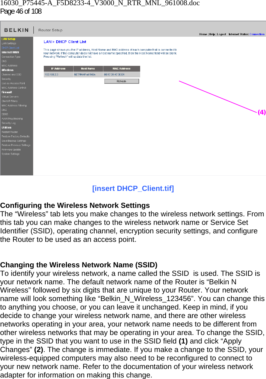 16030_P75445-A_F5D8233-4_V3000_N_RTR_MNL_961008.doc Page 46 of 108   [insert DHCP_Client.tif]  Configuring the Wireless Network Settings The “Wireless” tab lets you make changes to the wireless network settings. From this tab you can make changes to the wireless network name or Service Set Identifier (SSID), operating channel, encryption security settings, and configure the Router to be used as an access point.   Changing the Wireless Network Name (SSID) To identify your wireless network, a name called the SSID  is used. The SSID is your network name. The default network name of the Router is “Belkin N Wireless” followed by six digits that are unique to your Router. Your network name will look something like “Belkin_N_Wireless_123456”. You can change this to anything you choose, or you can leave it unchanged. Keep in mind, if you decide to change your wireless network name, and there are other wireless networks operating in your area, your network name needs to be different from other wireless networks that may be operating in your area. To change the SSID, type in the SSID that you want to use in the SSID field (1) and click “Apply Changes” (2). The change is immediate. If you make a change to the SSID, your wireless-equipped computers may also need to be reconfigured to connect to your new network name. Refer to the documentation of your wireless network adapter for information on making this change. (4)