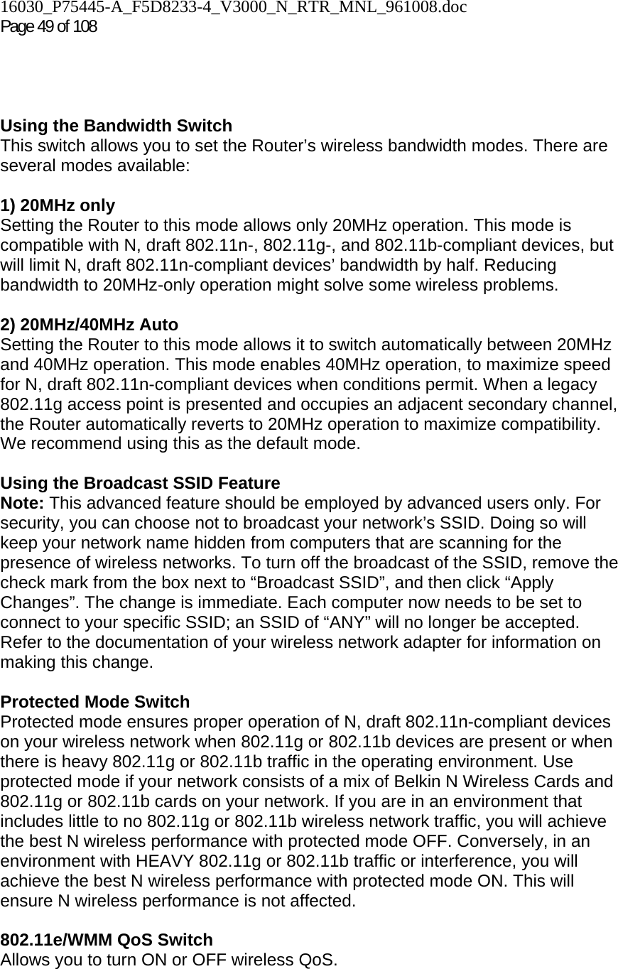16030_P75445-A_F5D8233-4_V3000_N_RTR_MNL_961008.doc  Page 49 of 108      Using the Bandwidth Switch This switch allows you to set the Router’s wireless bandwidth modes. There are several modes available:  1) 20MHz only Setting the Router to this mode allows only 20MHz operation. This mode is compatible with N, draft 802.11n-, 802.11g-, and 802.11b-compliant devices, but will limit N, draft 802.11n-compliant devices’ bandwidth by half. Reducing bandwidth to 20MHz-only operation might solve some wireless problems.  2) 20MHz/40MHz Auto Setting the Router to this mode allows it to switch automatically between 20MHz and 40MHz operation. This mode enables 40MHz operation, to maximize speed for N, draft 802.11n-compliant devices when conditions permit. When a legacy 802.11g access point is presented and occupies an adjacent secondary channel, the Router automatically reverts to 20MHz operation to maximize compatibility. We recommend using this as the default mode.  Using the Broadcast SSID Feature Note: This advanced feature should be employed by advanced users only. For security, you can choose not to broadcast your network’s SSID. Doing so will keep your network name hidden from computers that are scanning for the presence of wireless networks. To turn off the broadcast of the SSID, remove the check mark from the box next to “Broadcast SSID”, and then click “Apply Changes”. The change is immediate. Each computer now needs to be set to connect to your specific SSID; an SSID of “ANY” will no longer be accepted. Refer to the documentation of your wireless network adapter for information on making this change.  Protected Mode Switch Protected mode ensures proper operation of N, draft 802.11n-compliant devices on your wireless network when 802.11g or 802.11b devices are present or when there is heavy 802.11g or 802.11b traffic in the operating environment. Use protected mode if your network consists of a mix of Belkin N Wireless Cards and 802.11g or 802.11b cards on your network. If you are in an environment that includes little to no 802.11g or 802.11b wireless network traffic, you will achieve the best N wireless performance with protected mode OFF. Conversely, in an environment with HEAVY 802.11g or 802.11b traffic or interference, you will achieve the best N wireless performance with protected mode ON. This will ensure N wireless performance is not affected.   802.11e/WMM QoS Switch Allows you to turn ON or OFF wireless QoS. 