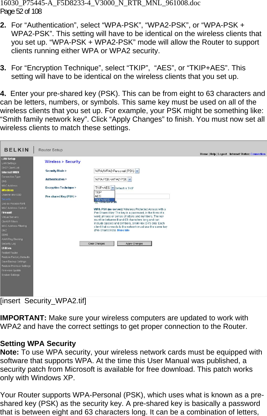 16030_P75445-A_F5D8233-4_V3000_N_RTR_MNL_961008.doc Page 52 of 108 2.  For “Authentication”, select “WPA-PSK”, “WPA2-PSK”, or “WPA-PSK + WPA2-PSK”. This setting will have to be identical on the wireless clients that you set up. “WPA-PSK + WPA2-PSK” mode will allow the Router to support clients running either WPA or WPA2 security.  3.  For “Encryption Technique”, select “TKIP”,  “AES”, or “TKIP+AES”. This setting will have to be identical on the wireless clients that you set up.   4.  Enter your pre-shared key (PSK). This can be from eight to 63 characters and can be letters, numbers, or symbols. This same key must be used on all of the wireless clients that you set up. For example, your PSK might be something like: “Smith family network key”. Click “Apply Changes” to finish. You must now set all wireless clients to match these settings.   [insert  Security_WPA2.tif]  IMPORTANT: Make sure your wireless computers are updated to work with WPA2 and have the correct settings to get proper connection to the Router.  Setting WPA Security Note: To use WPA security, your wireless network cards must be equipped with software that supports WPA. At the time this User Manual was published, a security patch from Microsoft is available for free download. This patch works only with Windows XP.   Your Router supports WPA-Personal (PSK), which uses what is known as a pre-shared key (PSK) as the security key. A pre-shared key is basically a password that is between eight and 63 characters long. It can be a combination of letters, 