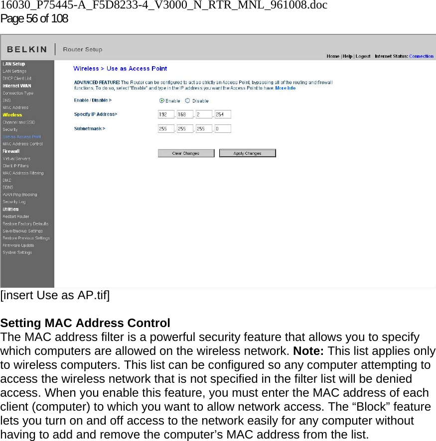 16030_P75445-A_F5D8233-4_V3000_N_RTR_MNL_961008.doc Page 56 of 108  [insert Use as AP.tif]  Setting MAC Address Control  The MAC address filter is a powerful security feature that allows you to specify which computers are allowed on the wireless network. Note: This list applies only to wireless computers. This list can be configured so any computer attempting to access the wireless network that is not specified in the filter list will be denied access. When you enable this feature, you must enter the MAC address of each client (computer) to which you want to allow network access. The “Block” feature lets you turn on and off access to the network easily for any computer without having to add and remove the computer’s MAC address from the list.  