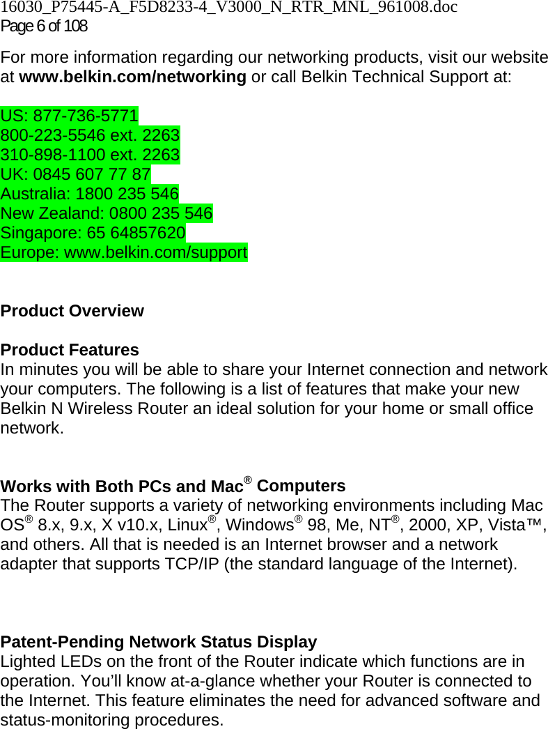 16030_P75445-A_F5D8233-4_V3000_N_RTR_MNL_961008.doc Page 6 of 108 For more information regarding our networking products, visit our website at www.belkin.com/networking or call Belkin Technical Support at:  US: 877-736-5771 800-223-5546 ext. 2263 310-898-1100 ext. 2263 UK: 0845 607 77 87 Australia: 1800 235 546 New Zealand: 0800 235 546 Singapore: 65 64857620 Europe: www.belkin.com/support    Product Overview  Product Features In minutes you will be able to share your Internet connection and network your computers. The following is a list of features that make your new Belkin N Wireless Router an ideal solution for your home or small office network.   Works with Both PCs and Mac® Computers The Router supports a variety of networking environments including Mac OS® 8.x, 9.x, X v10.x, Linux®, Windows® 98, Me, NT®, 2000, XP, Vista™, and others. All that is needed is an Internet browser and a network adapter that supports TCP/IP (the standard language of the Internet).    Patent-Pending Network Status Display Lighted LEDs on the front of the Router indicate which functions are in operation. You’ll know at-a-glance whether your Router is connected to the Internet. This feature eliminates the need for advanced software and status-monitoring procedures.  