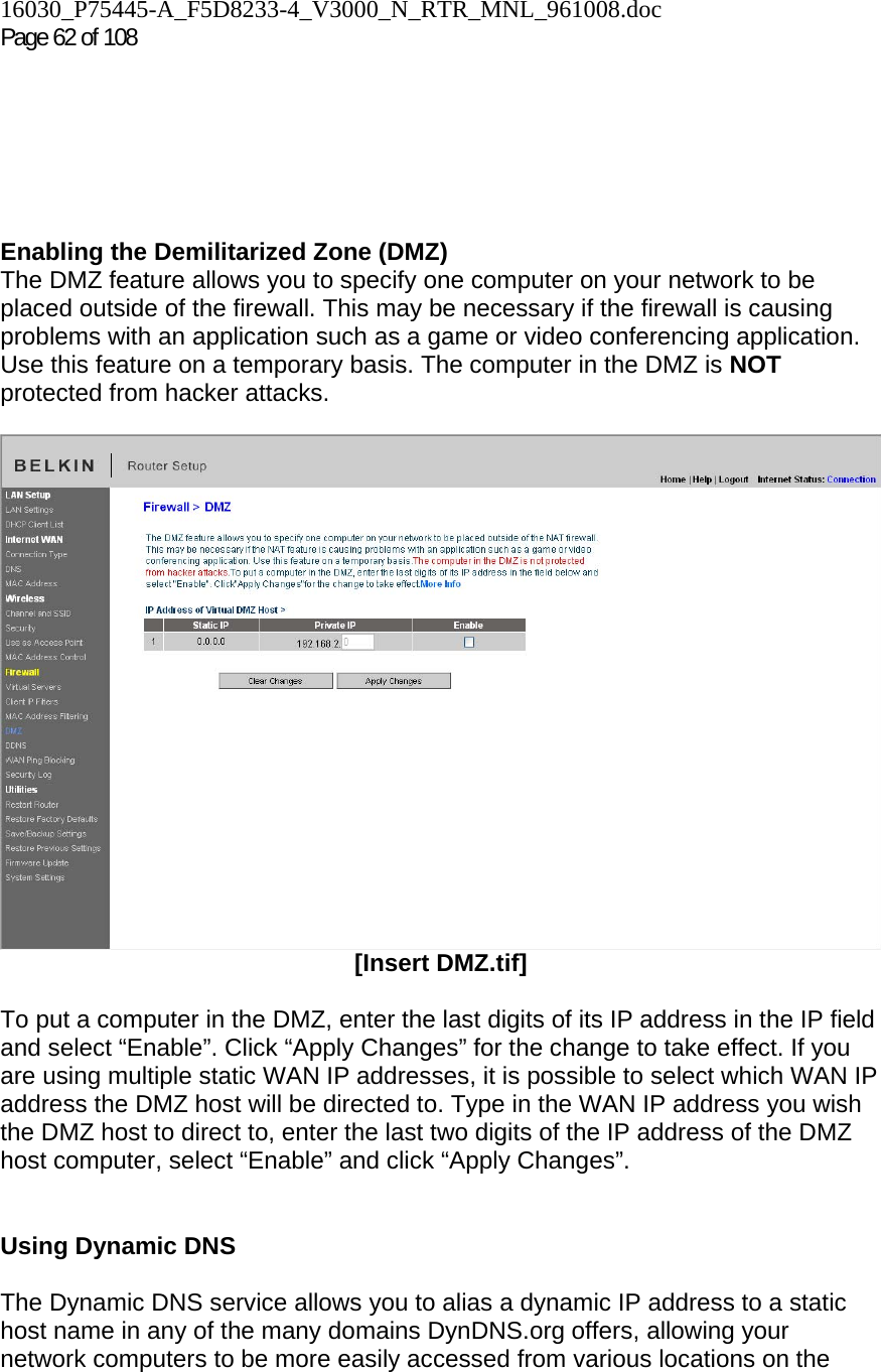 16030_P75445-A_F5D8233-4_V3000_N_RTR_MNL_961008.doc Page 62 of 108       Enabling the Demilitarized Zone (DMZ)  The DMZ feature allows you to specify one computer on your network to be placed outside of the firewall. This may be necessary if the firewall is causing problems with an application such as a game or video conferencing application. Use this feature on a temporary basis. The computer in the DMZ is NOT protected from hacker attacks.    [Insert DMZ.tif]  To put a computer in the DMZ, enter the last digits of its IP address in the IP field and select “Enable”. Click “Apply Changes” for the change to take effect. If you are using multiple static WAN IP addresses, it is possible to select which WAN IP address the DMZ host will be directed to. Type in the WAN IP address you wish the DMZ host to direct to, enter the last two digits of the IP address of the DMZ host computer, select “Enable” and click “Apply Changes”.   Using Dynamic DNS  The Dynamic DNS service allows you to alias a dynamic IP address to a static host name in any of the many domains DynDNS.org offers, allowing your network computers to be more easily accessed from various locations on the 