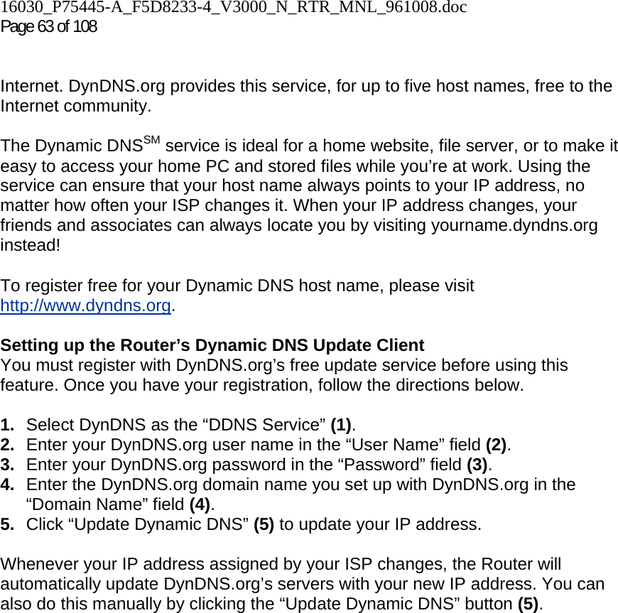 16030_P75445-A_F5D8233-4_V3000_N_RTR_MNL_961008.doc  Page 63 of 108    Internet. DynDNS.org provides this service, for up to five host names, free to the Internet community. The Dynamic DNSSM service is ideal for a home website, file server, or to make it easy to access your home PC and stored files while you’re at work. Using the service can ensure that your host name always points to your IP address, no matter how often your ISP changes it. When your IP address changes, your friends and associates can always locate you by visiting yourname.dyndns.org instead! To register free for your Dynamic DNS host name, please visit http://www.dyndns.org. Setting up the Router’s Dynamic DNS Update Client You must register with DynDNS.org’s free update service before using this feature. Once you have your registration, follow the directions below. 1.  Select DynDNS as the “DDNS Service” (1). 2.  Enter your DynDNS.org user name in the “User Name” field (2). 3.  Enter your DynDNS.org password in the “Password” field (3). 4.  Enter the DynDNS.org domain name you set up with DynDNS.org in the “Domain Name” field (4). 5.  Click “Update Dynamic DNS” (5) to update your IP address. Whenever your IP address assigned by your ISP changes, the Router will automatically update DynDNS.org’s servers with your new IP address. You can also do this manually by clicking the “Update Dynamic DNS” button (5).   