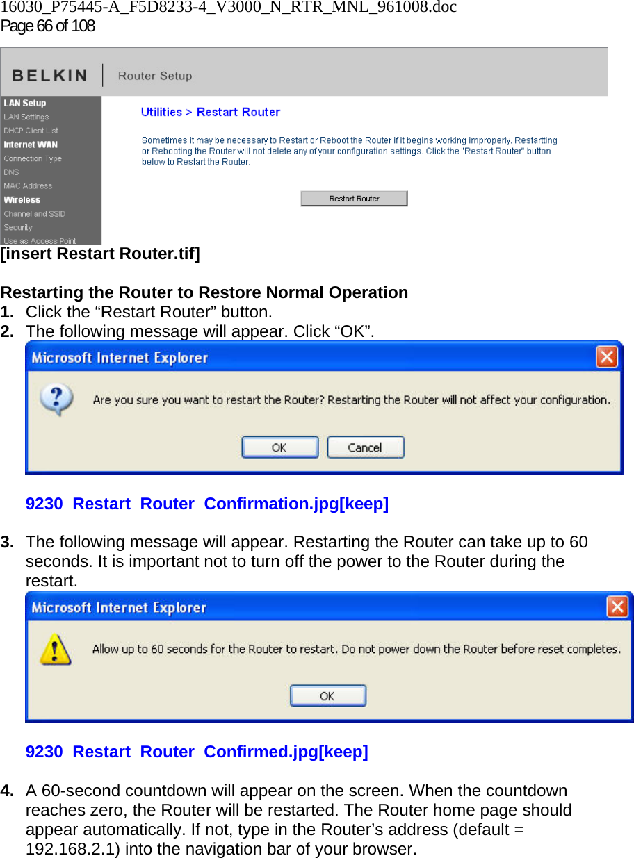 16030_P75445-A_F5D8233-4_V3000_N_RTR_MNL_961008.doc Page 66 of 108  [insert Restart Router.tif]  Restarting the Router to Restore Normal Operation 1.  Click the “Restart Router” button. 2.  The following message will appear. Click “OK”.  9230_Restart_Router_Confirmation.jpg[keep]  3.  The following message will appear. Restarting the Router can take up to 60 seconds. It is important not to turn off the power to the Router during the restart.  9230_Restart_Router_Confirmed.jpg[keep]  4.  A 60-second countdown will appear on the screen. When the countdown reaches zero, the Router will be restarted. The Router home page should appear automatically. If not, type in the Router’s address (default = 192.168.2.1) into the navigation bar of your browser.     