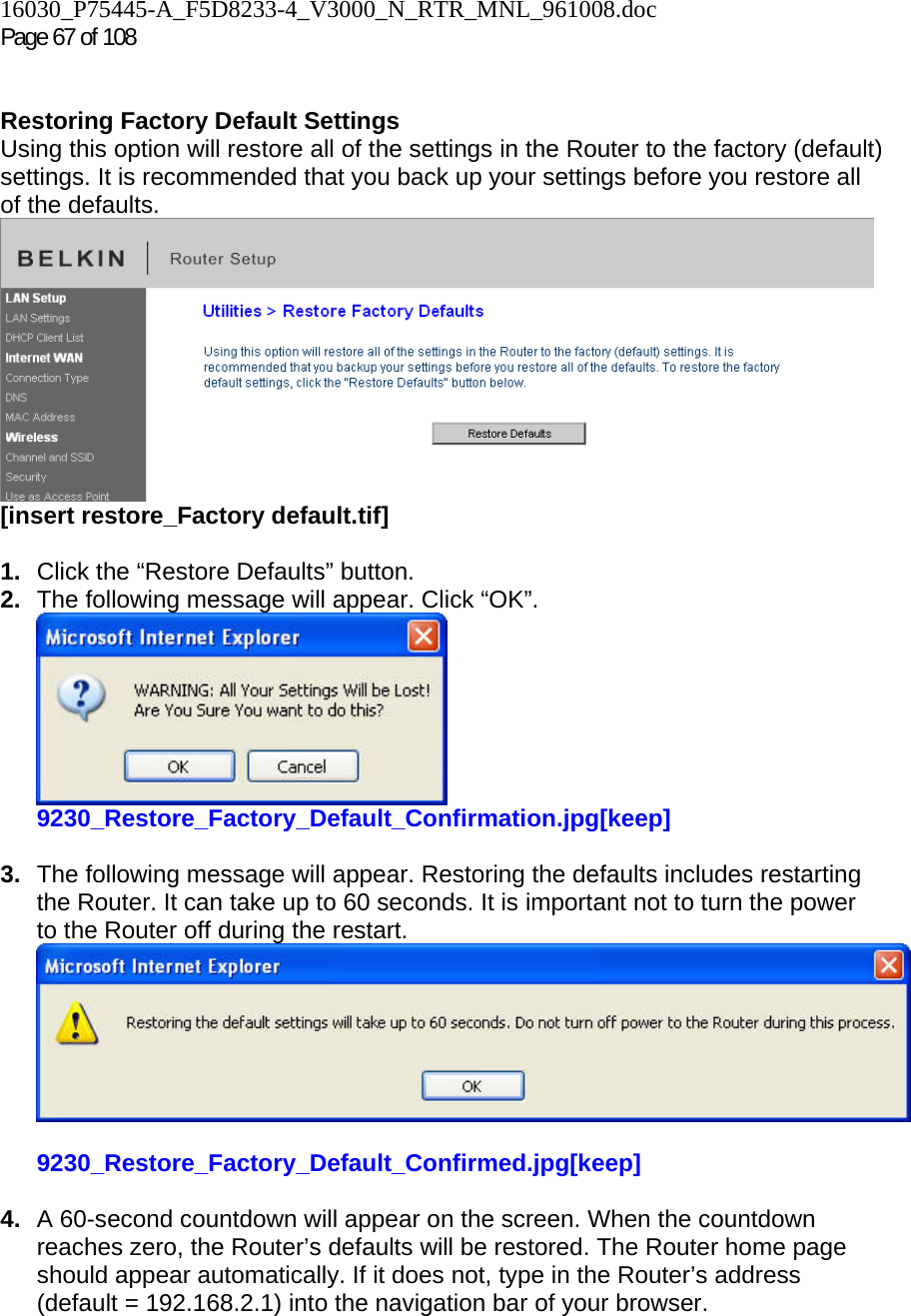 16030_P75445-A_F5D8233-4_V3000_N_RTR_MNL_961008.doc  Page 67 of 108    Restoring Factory Default Settings Using this option will restore all of the settings in the Router to the factory (default) settings. It is recommended that you back up your settings before you restore all of the defaults.  [insert restore_Factory default.tif]  1.  Click the “Restore Defaults” button. 2.  The following message will appear. Click “OK”.  9230_Restore_Factory_Default_Confirmation.jpg[keep]  3.  The following message will appear. Restoring the defaults includes restarting the Router. It can take up to 60 seconds. It is important not to turn the power to the Router off during the restart.  9230_Restore_Factory_Default_Confirmed.jpg[keep]  4.  A 60-second countdown will appear on the screen. When the countdown reaches zero, the Router’s defaults will be restored. The Router home page should appear automatically. If it does not, type in the Router’s address (default = 192.168.2.1) into the navigation bar of your browser.    