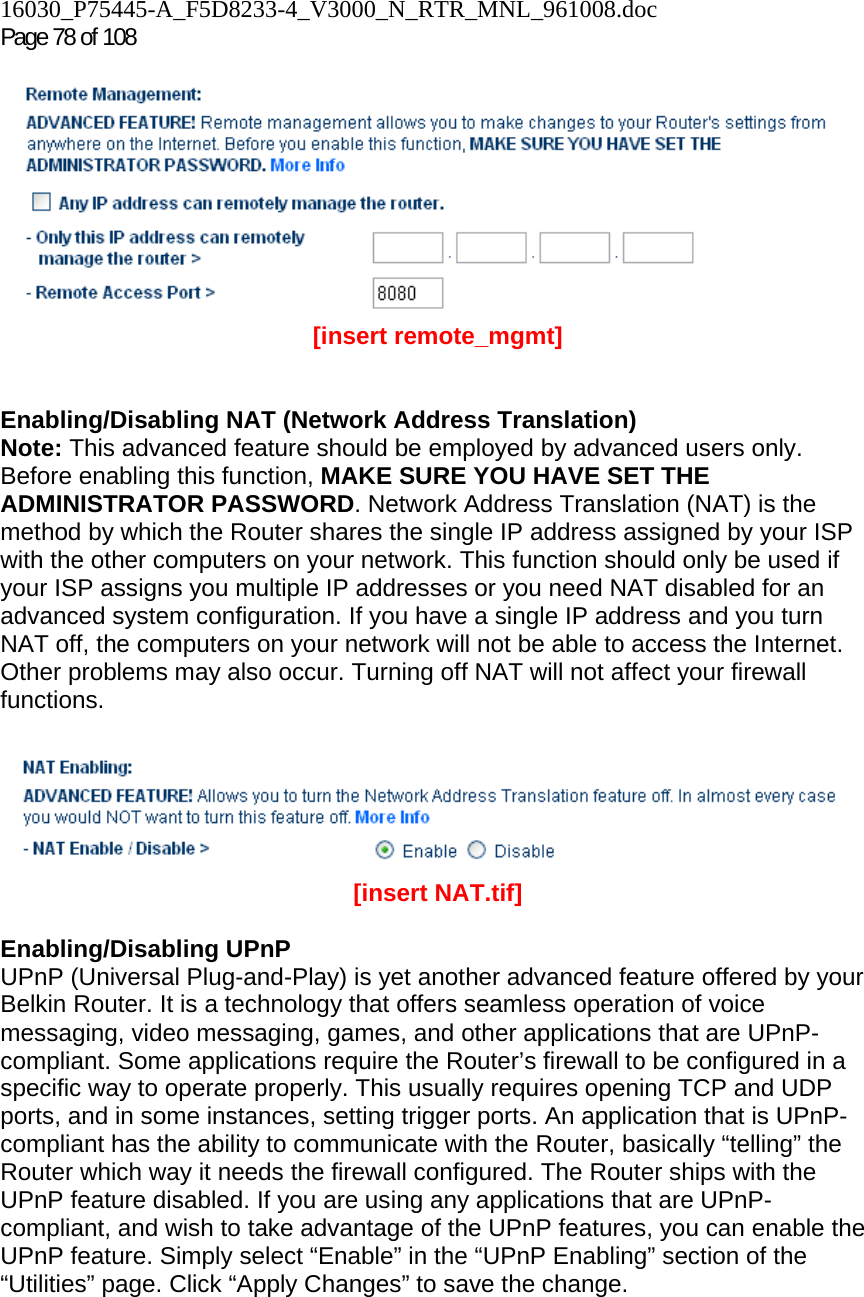 16030_P75445-A_F5D8233-4_V3000_N_RTR_MNL_961008.doc Page 78 of 108  [insert remote_mgmt]   Enabling/Disabling NAT (Network Address Translation) Note: This advanced feature should be employed by advanced users only. Before enabling this function, MAKE SURE YOU HAVE SET THE ADMINISTRATOR PASSWORD. Network Address Translation (NAT) is the method by which the Router shares the single IP address assigned by your ISP with the other computers on your network. This function should only be used if your ISP assigns you multiple IP addresses or you need NAT disabled for an advanced system configuration. If you have a single IP address and you turn NAT off, the computers on your network will not be able to access the Internet. Other problems may also occur. Turning off NAT will not affect your firewall functions.    [insert NAT.tif]  Enabling/Disabling UPnP UPnP (Universal Plug-and-Play) is yet another advanced feature offered by your Belkin Router. It is a technology that offers seamless operation of voice messaging, video messaging, games, and other applications that are UPnP-compliant. Some applications require the Router’s firewall to be configured in a specific way to operate properly. This usually requires opening TCP and UDP ports, and in some instances, setting trigger ports. An application that is UPnP-compliant has the ability to communicate with the Router, basically “telling” the Router which way it needs the firewall configured. The Router ships with the UPnP feature disabled. If you are using any applications that are UPnP-compliant, and wish to take advantage of the UPnP features, you can enable the UPnP feature. Simply select “Enable” in the “UPnP Enabling” section of the “Utilities” page. Click “Apply Changes” to save the change.  